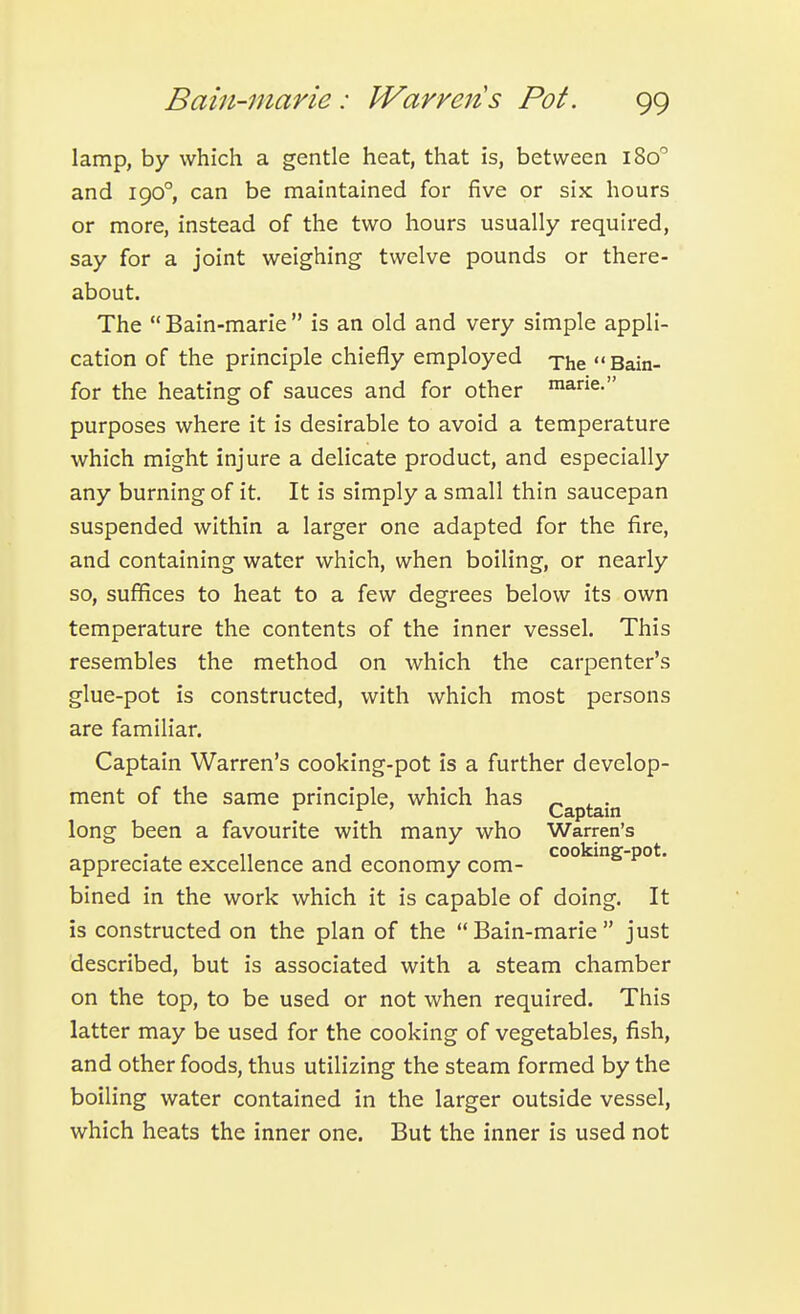 lamp, by which a gentle heat, that is, between 180 and 190°, can be maintained for five or six hours or more, instead of the two hours usually required, say for a joint weighing twelve pounds or there- about. The  Bain-marie  is an old and very simple appli- cation of the principle chiefly employed -phe  Bain- for the heating of sauces and for other ™ane. purposes where it is desirable to avoid a temperature which might injure a delicate product, and especially any burning of it. It is simply a small thin saucepan suspended within a larger one adapted for the fire, and containing water which, when boiling, or nearly so, suffices to heat to a few degrees below its own temperature the contents of the inner vessel. This resembles the method on which the carpenter's glue-pot is constructed, with which most persons are familiar. Captain Warren's cooking-pot is a further develop- ment of the same principle, which has . long been a favourite with many who Warren's , cooking-pot. appreciate excellence and economy com- bined in the work which it is capable of doing. It is constructed on the plan of the Bain-marie just described, but is associated with a steam chamber on the top, to be used or not when required. This latter may be used for the cooking of vegetables, fish, and other foods, thus utilizing the steam formed by the boiling water contained in the larger outside vessel, which heats the inner one. But the inner is used not