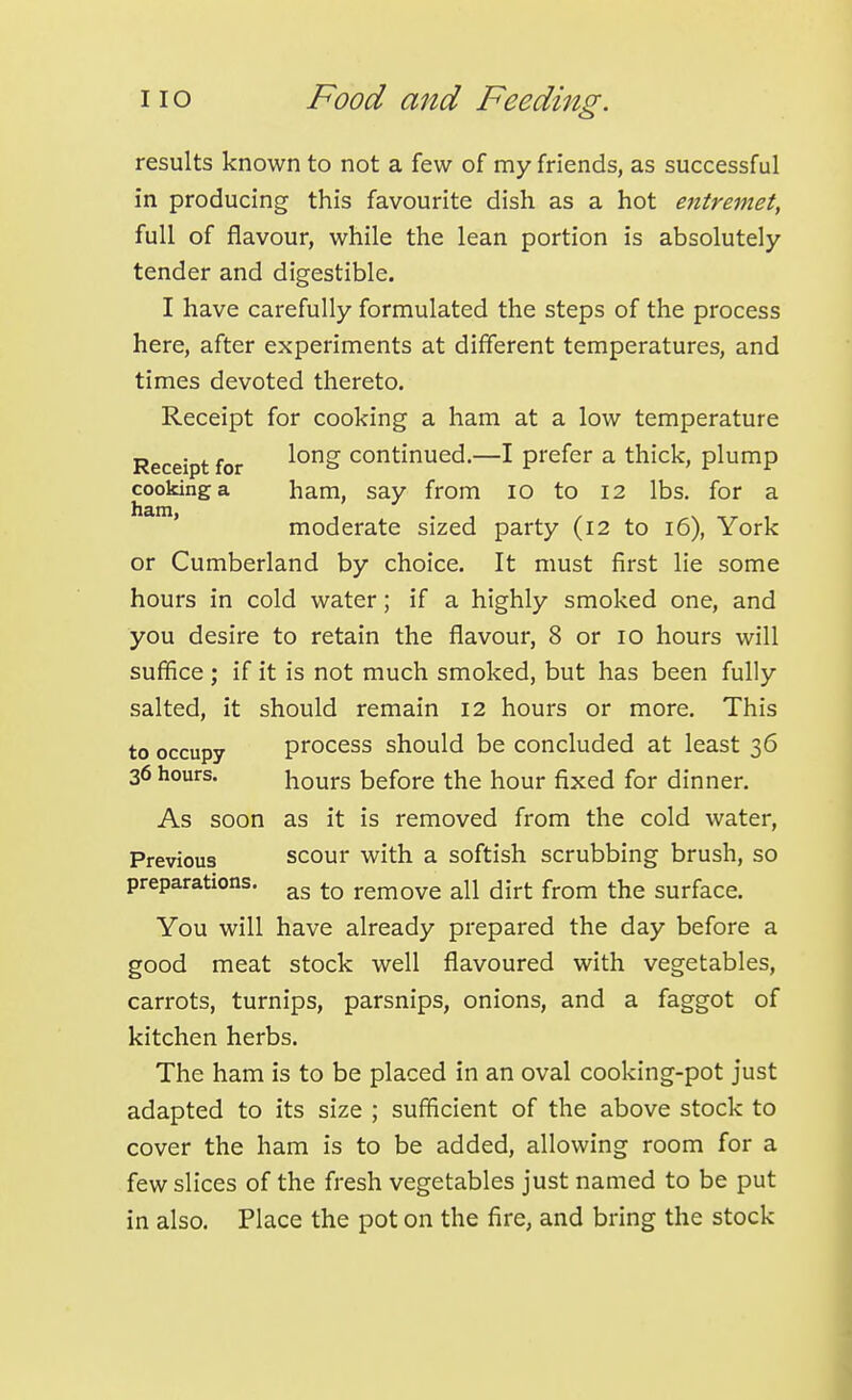 results known to not a few of my friends, as successful in producing this favourite dish as a hot entremet, full of flavour, while the lean portion is absolutely tender and digestible. I have carefully formulated the steps of the process here, after experiments at different temperatures, and times devoted thereto. Receipt for cooking a ham at a low temperature Receipt for ^^'^^ continued.—I prefer a thick, plump cooking a ham, say from lo to 12 lbs. for a moderate sized party (12 to 16), York or Cumberland by choice. It must first lie some hours in cold water; if a highly smoked one, and you desire to retain the flavour, 8 or 10 hours will suffice ; if it is not much smoked, but has been fully salted, it should remain 12 hours or more. This to occupy process should be concluded at least 36 36 hours. hours before the hour fixed for dinner. As soon as it is removed from the cold water. Previous scour with a softish scrubbing brush, so preparations. remove all dirt from the surface. You will have already prepared the day before a good meat stock well flavoured with vegetables, carrots, turnips, parsnips, onions, and a faggot of kitchen herbs. The ham is to be placed in an oval cooking-pot just adapted to its size ; sufficient of the above stock to cover the ham is to be added, allowing room for a few slices of the fresh vegetables just named to be put in also. Place the pot on the fire, and bring the stock