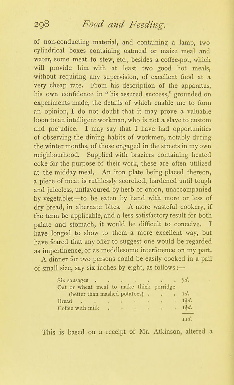 of non-conducting material, and containing a lamp, two cylindrical boxes containing oatmeal or maize meal and water, some meat to stew, etc., besides a coffee-pot, which will provide him with at least two good hot meals, without requiring any supervision, of excellent food at a very cheap rate. From his description of the apparatus, his own confidence in his assured success, grounded on experiments made, the details of which enable me to form an opinion, I do not doubt that it may prove a valuable boon to an intelligent workman, who is not a slave to custom and prejudice. I may say that I have had opportunities of observing the dining habits of workmen, notably during the winter months, of those engaged in the streets in my own neighbourhood. Supplied with braziers containing heated coke for the purpose of their work, these are often utilized at the midday meal. An iron plate being placed thereon, a piece of meat is ruthlessly scorched, hardened until tough and juiceless, unflavoured by herb or onion, unaccompanied by vegetables—to be eaten by hand with more or less of dry bread, in alternate bites. A more wasteful cookery, if the term be applicable, and a less satisfactory result for both palate and stomach, it would be difficult to conceive. I have longed to show to them a more excellent way, but have feared that any offer to suggest one would be regarded as impertinence, or as meddlesome interference on my part. A dinner for two persons could be easily cooked in a pail of small size, say six inches by eight, as follows :— Six sausages id. Oat or wheat meal to make thick porriilge (better than maslied potatoes) . . .id. Bread Coffee with milk i\d. lid. This is based on a receipt of Mr. Atkinson, altered a