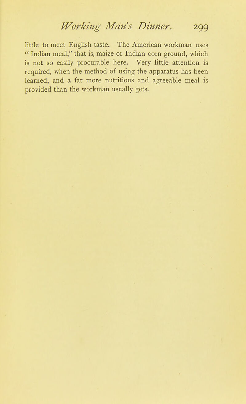 little to meet English taste. The American workman uses  Indian meal, that is, maize or Indian corn ground, which is not so easily procurable here. Very little attention is required, when the method of using the apparatus has been learned, and a far more nutritious and agreeable meal is provided than the workman usually gets.