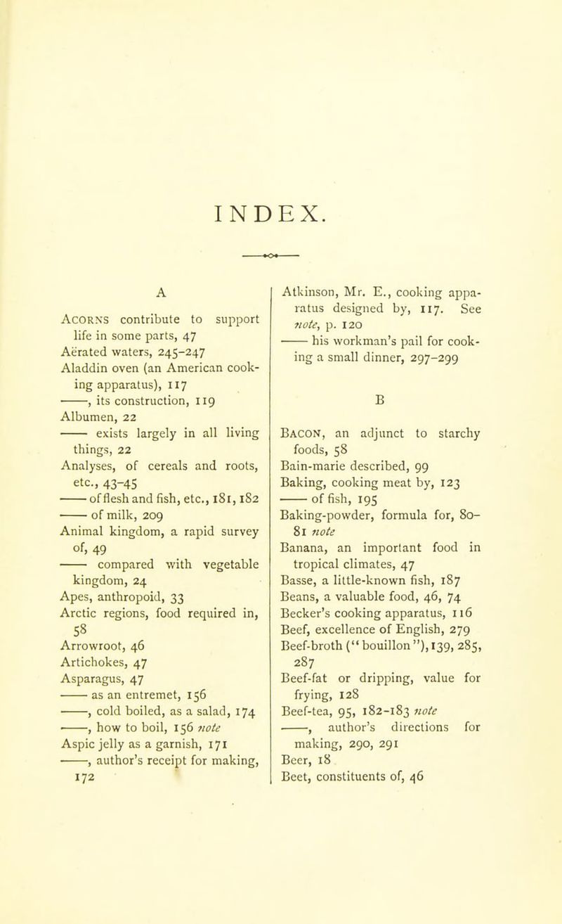 IND EX. A Acorns contribute to sui^port life in some parts, 47 Aerated waters, 245-247 Aladdin oven (an American cook- ing apparatus), 117 , its construction, 119 Albumen, 22 exists largely in all living things, 22 Analyses, of cereals and roots, etc., 43-45 of flesh and fish, etc., 181,1S2 of milk, 209 Animal kingdom, a rapid survey of, 49 compared with vegetable kingdom, 24 Apes, anthropoid, 33 Arctic regions, food required in, 58 Arrowroot, 46 Artichokes, 47 Asparagus, 47 as an entremet, 156 , cold boiled, as a salad, 174 • , how to boil, 156 7wte Aspic jelly as a garnish, 171 , author's receipt for making, 172 Atkinson, Mr. E., cooking appa- ratus designed by, 117. See note, p. 120 his workman's pail for cook- ing a small dinner, 297-299 B Bacon, an adjunct to starchy foods, 58 Bain-marie described, 99 Baking, cooking meat by, 123 of fish, 195 Baking-powder, formula for, 80- 81 7iote Banana, an important food in tropical climates, 47 Basse, a little-known fish, 187 Beans, a valuable food, 46, 74 Becker's cooking apparatus, 116 Beef, excellence of English, 279 Beef-broth ( bouillon ), 139, 285, 287 Beef-fat or dripping, value for frying, 128 Beef-tea, 95, 182-183 iiote ■ , author's directions for making, 290, 291 Beer, 18 Beet, constituents of, 46
