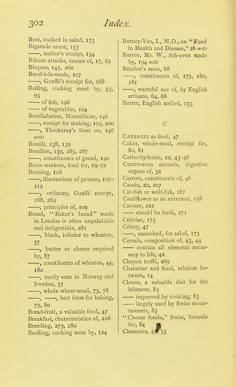 Beet, cooked in salad, 175 Bigarade sauce, 153 , author's receipt, 154 Bilious attacks, causes of, 17, 82 Bisques, 145, 260 Boeuf-i-la-mode, 107 , Gouffe's receipt for, 288 Boiling, cooking meat by, 93, 95 of fish, 196 of vegetables, 104 Bouillabaisse, Marseillaise, 146 , receipt for making, 199, 200 • , Thackeray's lines on, 146 note Bouilli, 138, 139 Bouillon, 139, 285, 287 , constituents of grand, 140 Brain-workers, food for, 69-72 Braising, loS , illustrations of process, 109- 112 , ordinary, Gouffe receipt, 288, 289 , principles of, 109 Bread, Baker's bread made in London is often unpalatable and indigestible, 281 , black, inferior to wheaten, 57 , butter or cheese required by, 87 , constituents of wheaten, 44, 180 , rarely seen in Norway and Sweden, 57 , whole wheat-meal, 73, 78 , , best form for baking, 79. So Bread-fruit, a valuable food, 47 Breakfast, characteristics of, 216 Breeding, 279, 280 Broiling, cooking meat by, 124 Burney-Yeo, I., M,D., on Food in Health and Disease, 26 note Burton, Mr. W., fish-oven made by, 194 note Butcher's meat, 68 , constituents of, 179, 180, 181 , wasteful use of, by English artisans, 64, 68 Butter, English melted, 153 C Cabbages as food, 47 Cakes, whole-meal, receipt for, 80, 81 Carbo-hydrates, 22, 43-46 Carnivorous animals, digestive organs of, 32 Carrots, constituents of, 46 Casein, 22, 207 Cat-fish or wolf-fish, 187 Cauliflower as an entremet, 156 Caviare, 222 should be fresh, 271 Celeriac, 175 Celery, 47 , uncooked, for salad, 175 Cereals, composition of, 43, 44 contain all elements neces- sary to life, 42 Chapon truffe, 269 Character and food, relation be- tween, 14 Cheese, a valuable diet for the labourer, 83 improved by cooking, 83 largely used by Swiss moun- taineers, 83 Cheese fondu, Swiss, formula for, 84 ■ Chestnuts, ^tJ^lS