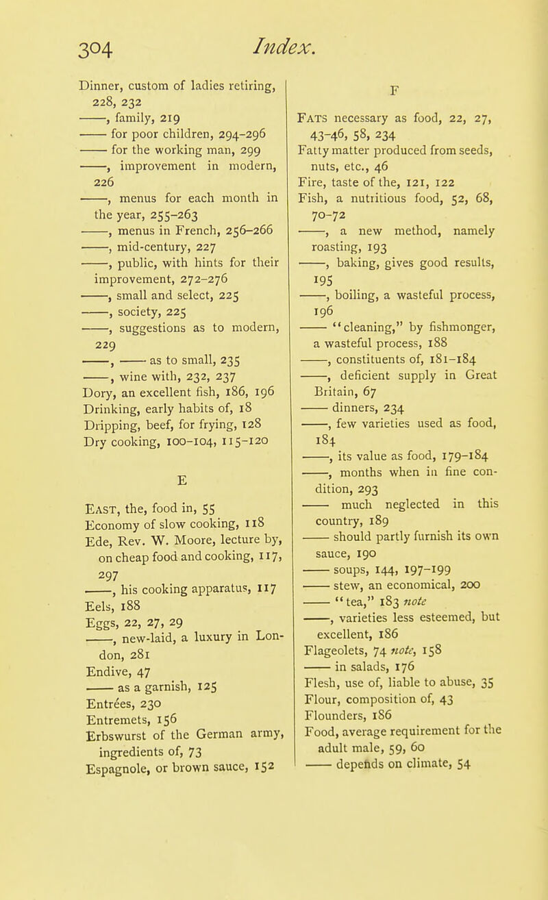 Dinner, custom of ladies retiring, 228, 232 , family, 219 for poor children, 294-296 for the working man, 299 , improvement in modern, 226 , menus for each month in the year, 255-263 , menus in French, 256-266 , mid-century, 227 , public, with hints for their improvement, 272-276 , small and select, 225 , society, 225 , suggestions as to modern, 229 , as to small, 235 , wine with, 232, 237 Dory, an excellent fish, 186, 196 Drinking, early habits of, 18 Dripping, beef, for frying, 128 Dry cooking, 100-104, 115-120 E East, the, food in, 55 Economy of slow cooking, 118 Ede, Rev. W. Moore, lecture by, on cheap food and cooking, 117, 297 , his cooking apparatus, 117 Eels, 188 Eggs, 22, 27, 29 , new-laid, a luxury in Lon- don, 281 Endive, 47 as a garnish, 125 Entrees, 230 Entremets, 156 Erbswurst of the German army, ingredients of, 73 Espagnole, or brown sauce, 152 F Fats necessary as food, 22, 27, 43-46, 58, 234 Fatly matter produced from seeds, nuts, etc., 46 Fire, taste of the, 121, 122 Fish, a nutritious food, 52, 68, 70-72 , a new method, namely roasting, 193 , baking, gives good results, 195 , boiling, a wasteful process, 196 cleaning, by fishmonger, a wasteful process, 188 , constituents of, 181-184 , deficient supply in Great Britain, 67 dinners, 234 , few varieties used as food, 184 , its value as food, 179-184 , months when iu fine con- dition, 293 much neglected in this country, 189 should partly furnish its own sauce, 190 soups, 144, 197-199 stew, an economical, 200 tea, 183 note , varieties less esteemed, but excellent, 186 Flageolets, 74 note, 158 in salads, 176 Flesh, use of, liable to abuse, 35 Flour, composition of, 43 Flounders, 1S6 Food, average requirement for the adult male, 59, 60 depends on climate, 54