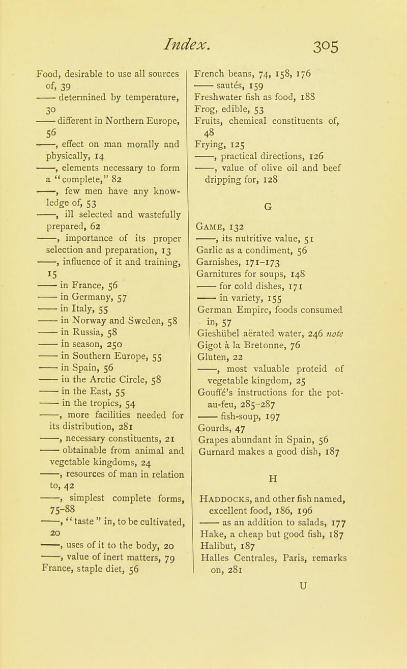 Food, desirable to use all sources of, 39 determined by temperature, different in Northern Europe, 56 , effect on man morally and physically, 14 , elements necessary to form a complete, 82 , few men have any know- ledge of, 53 , ill selected and wastefully prepared, 62 , importance of its proper selection and preparation, 13 , influence of it and training, IS in France, 56 in Germany, 57 in Italy, 55 in Norway and Sweden, 58 in Russia, 58 in season, 250 in Southern Europe, 55 in Spain, 56 in the Arctic Circle, 58 in the East, 55 in the tropics, 54 , more facilities needed for its distribution, 281 , necessary constituents, 21 obtainable from animal and vegetable kingdoms, 24 , resources of man in relation to, 42 , simplest complete forms, 75-88 ,'' taste  in, to be cultivated, 20 ——, uses of it to the body, 20 , value of inert matters, 79 France, staple diet, 56 French beans, 74, 158, 176 sautes, 159 Freshwater fish as food, 188 Frog, edible, 53 Fruits, chemical constituents of, 48 Frying, 125 , practical directions, 126 , value of olive oil and beef dripping for, 128 G Game, 132 , its nutritive value, 51 Garlic as a condiment, 56 Garnishes, 171-173 Garnitures for soups, 148 for cold dishes, 171 in variety, 155 German Empire, foods consumed in. 57 Gieshiibel aerated water, 246 note Gigot a la Bretonne, 76 Gluten, 22 , most valuable proteid of vegetable kingdom, 25 Gouffe's instructions for the pot- au-feu, 285-287 fish-soup, 197 Gourds, 47 Grapes abundant in Spain, 56 Gurnard makes a good dish, 187 H Haddocks, and other fish named, excellent food, 186, 196 as an addition to salads, 177 Hake, a cheap but good fish, 187 Halibut, 187 Halles Centrales, Paris, remarks on, 281 U