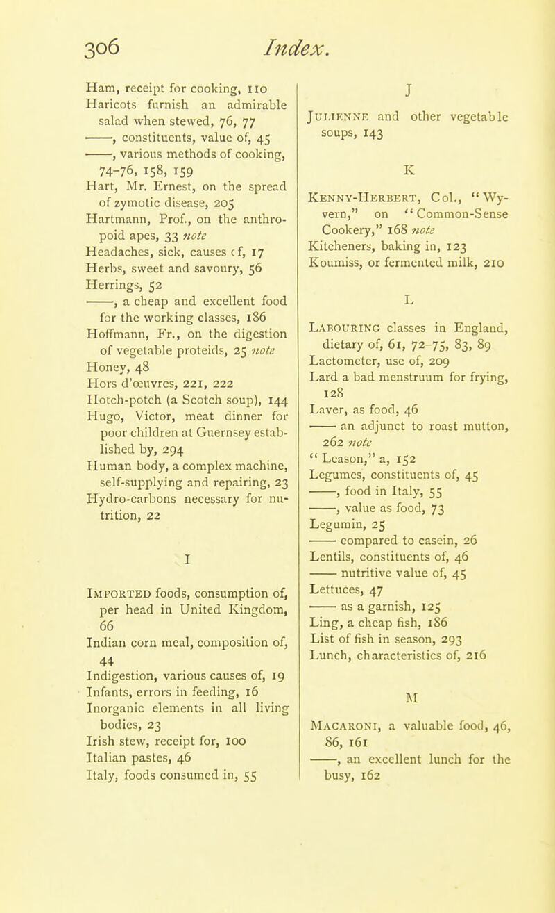 Ham, receipt for cooking, no Haricots furnish an admirable salad when stewed, 76, 77 , constituents, value of, 45 , various methods of cooking, 74-76, 158, 159 Hart, Mr. Ernest, on the spread of zymotic disease, 205 Hartmann, Prof., on the anthro- poid apes, 33 7iote Headaches, sicli, causes cf, 17 Herbs, sweet and savoury, 56 Herrings, 52 , a cheap and excellent food for the working classes, 186 Hoffmann, Fr., on the digestion of vegetable proteids, 25 note Honey, 48 Hors d'oeuvres, 221, 222 Hotch-potch (a Scotch soup), 144 Hugo, Victor, meat dinner for poor children at Guernsey estab- lished by, 294 Human body, a complex machine, self-supplying and repairing, 23 Hydro-carbons necessary for nu- trition, 22 I Imported foods, consumption of, per head in United Kingdom, 66 Indian corn meal, composition of, 44 Indigestion, various causes of, 19 Infants, errors in feeding, 16 Inorganic elements in all living bodies, 23 Irish stew, receipt for, 100 Italian pastes, 46 Italy, foods consumed in, 55 J Julienne and other vegetable soups, 143 K Kenny-Herbert, Col.,  Wy- vern, on Common-Sense Cookery, 168 note Kitcheners, baking in, 123 Koumiss, or fermented milk, 210 L Labouring classes in England, dietary of, 61, 72-75, 83, 89 Lactometer, use of, 209 Lard a bad menstruum for frying, 128 Laver, as food, 46 an adjunct to roast mutton, 262 note  Leason, a, 152 Legumes, constituents of, 45 , food in Italy, 55 , value as food, 73 Legumin, 25 compared to casein, 26 Lentils, constituents of, 46 nutritive value of, 45 Lettuces, 47 as a garnish, 125 Ling, a cheap fish, 186 List of fish in season, 293 Lunch, characteristics of, 216 M Macaroni, a valuable food, 46, 86, 161 , an excellent lunch for the busy, 162