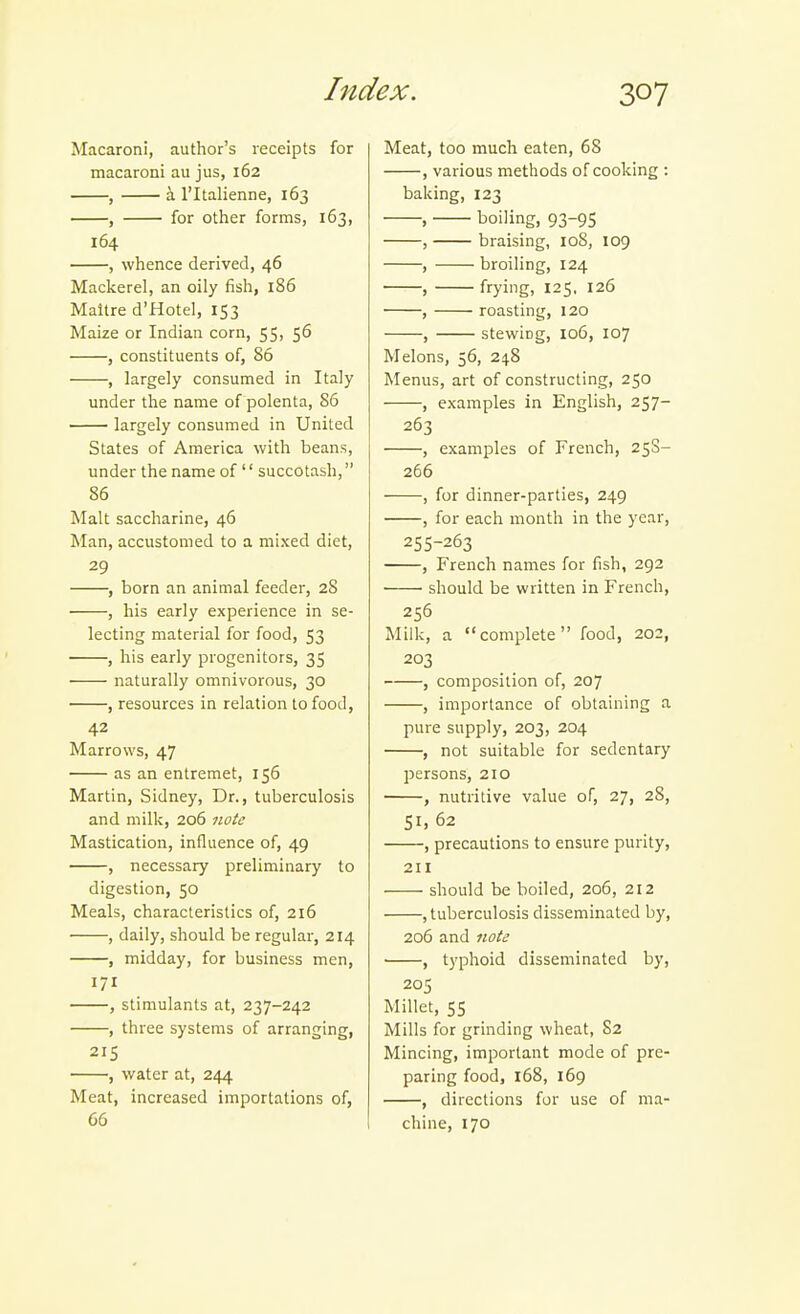 Macaroni, author's receipts for macaroni au jus, 162 , a ritalienne, 163 , for other forms, 163, 164 , whence derived, 46 Mackerel, an oily fish, 186 Maltre d'fiotel, 153 Maize or Indian corn, 55, 56 , constituents of, 86 , largely consumed in Italy under the name of polenta, 86 largely consumed in United States of America with beans, under the name of'' succotash, 86 Malt saccharine, 46 Man, accustomed to a mixed diet, 29 , born an animal feeder, 28 , his early experience in se- lecting material for food, 53 , his early progenitors, 35 naturally omnivorous, 30 , resources in relation to food, 42 Marrows, 47 as an entremet, 156 Martin, Sidney, Dr., tuberculosis and milk, 206 note Mastication, influence of, 49 , necessary preliminary to digestion, 50 Meals, characteristics of, 216 , daily, should be regular, 214 , midday, for business men, 171 , stimulants at, 237-242 , three systems of arranging, 215 , water at, 244 Meat, increased importations of, 66 Meat, too much eaten, 68 , various methods of cooking : baking, 123 , boiling, 93-95 , braising, 108, 109 , broiling, 124 , frying, 125. 126 , roasting, 120 , stewiDg, 106, 107 Melons, 56, 24.8 Menus, art of constructing, 250 , examples in English, 257- 263 , examples of French, 25S- 266 , for dinner-parties, 249 , for each month in the year, 255-263 , French names for fish, 292 ■ • should be written in French, 256 Milk, a complete food, 202, 203 , composition of, 207 , importance of obtaining a pure supply, 203, 204 , not suitable for sedentary persons, 210 , nutritive value of, 27, 28, SI. 62 , precautions to ensure purity, 211 should be boiled, 206, 212 , tuberculosis disseminated by, 206 and note , typhoid disseminated by, 205 Millet, 55 Mills for grinding wheat, 82 Mincing, important mode of pre- paring food, 168, 169 , directions for use of ma- chine, 170