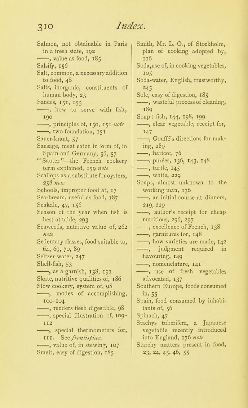 Salmon, not obtainable in Paris in a fresh state, 192 , value as food, 185 Salsify, 156 Salt, common, a necessary addition to food, 48 Salts, inorganic, constituents of human body, 23 Sauces, 151, 155 , how to serve with fish, 190 , principles of, 150, 151 note , two foundation, 151 Sauer-kraut, 57 Sausage, meat eaten in form of, in Spain and Germany, 56, 57 Sauter—the French cookery term explained, 159 note Scallops as a substitute for oysters, 258 note Schools, improper food at, 17 Sea-bream, useful as food, 187 Seakale, 47, 156 Season of the year when fish is best at table, 293 Seaweeds, nutritive value of, 262 note Sedentary classes, food suitable to, 64, 69, 70, 89 Seltzer water, 247 Shell-fish, 53 , as a garnish, 138, 191 Skate, nutritive qualities of, 186 Slow cookery, system of, 98 , modes of accomplishing, 100-104 , renders flesh digestible, 98 , special illustration of, 109- 112 , special thermometers for, III. See frontispiece. , value of, in stewing, 107 Smith, Mr. L. 0., of Stockholm, plan of cooking adopted by, 116 Soda,use of, in cooking vegetables, 105 Soda-water, English, trustworthy, 24s Sole, easy of digestion, 185 , wasteful process of cleaning, 189 Soup: fish, 144, 198, 199 , clear vegetable, receipt for, 147 , Gouffe's directions for mak- ing, 289 , haricot, 76 , purees, 136, 143, 148 , turtle, 145 , white, 229 Soups, almost unknown to the working man, 136 , an initial course at dinners, 219, 229 , author's receipt for cheap nutritious, 296, 297 , excellence of French, 138 , garnitures for, 148 , how varieties are made, 142 , judgment required in flavouring, 149 , nomenclature, 141 , use of fresh vegetables advocated, 137 Southern Europe, foods consumed in, 55 Spain, food consumed by inhabi- tants of, 56 Spinach, 47 Stachys tuberifera, a Japanese vegetable recently introduced into England, 176 note Starchy matters present in food,