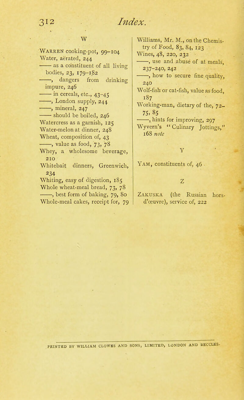 w Warren cooking-pot, 99-104 Water, aerated, 244 as a constituent of all living bodies, 23, 179-182 , dangers from drinking impure, 246 in cereals, etc., 43-45 , London supply, 244 • , mineral, 247 should be boiled, 246 Watercress as a garnish, 125 Water-melon at dinner, 248 Wheat, composition of, 43 , value as food, 73, 78 Whey, a wholesome beverage, 210 Whitebait dinners, Greenwich, 234 Whiting, easy of digestion, 185 Whole wheat-meal bread, 73, 78 , best form of baking, 79, 80 Whole-meal cakes, receipt for, 79 Williams, Mr. M., on the Chemis- try of Food, 83, 84, 123 Wines, 48, 220, 232 , use and abuse of at meals, 237-240, 242 , how to secure fine quality, 240 Wolf-fish or cat-fish, value as food, 187 Working-man, dietary of the, 72- 75, 85 , hints for improving, 297 Wyvern's '* Culinary Jottings, 168 7iote Y Yam, constituents of, 46 Z Zakuska (the Russian hors- d'oeuvre), service of, 222 PRINTBD BY WILLIAM CLOWKS AND SONS, LIMITED, LONDON AND BECCLES.