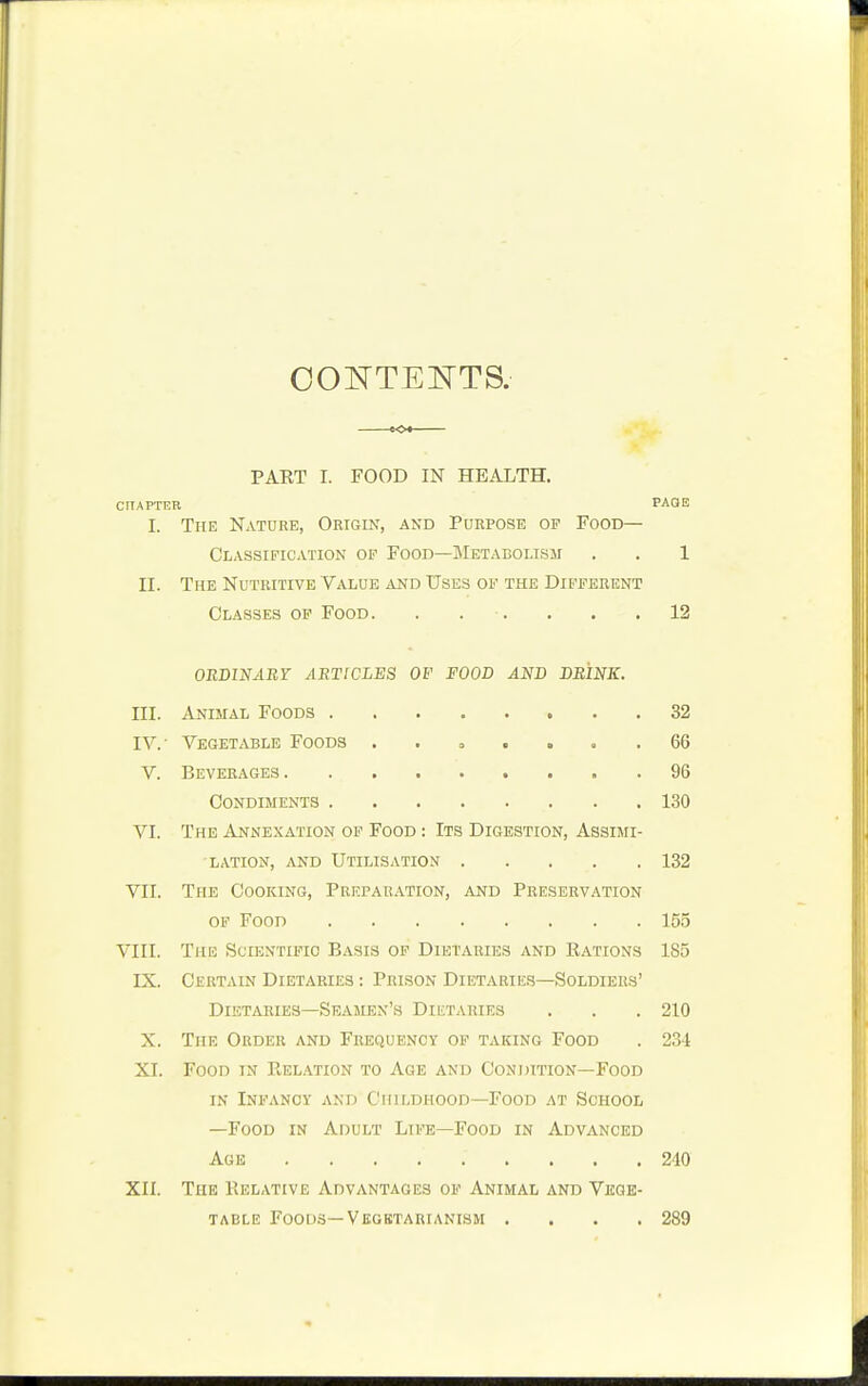 CONTENTS. PART I. FOOD IN HEALTH. CHAPTER PAGE I. The Nature, Origin, and Purpose op Food— Classification op Food—Metabolism . . 1 II. The Nutritive Value and Uses op the Different Classes op Food. . . . . .12 ORDINARY ARTICLES OF FOOD AND DRINK. HI. Animal Foods 32 IV.' Vegetable Foods ...... .66 V. Beverages 96 Condiments 130 VI. The Annexation of Food : Its Digestion, Assimi- lation, and Utilisation 132 VII. The Cooking, Preparation, and Preservation of Food 155 VIII. The Scientific Basis of Dietaries and Rations 185 IX. Certain Dietaries : Prison Dietaries—Soldiers' Dietaries—Seamen's Dietaries . . . 210 X. The Order and Frequency of taking Food . 231 XI. Food in Relation to Age and Condition—Food in Infancy and Childhood—Food at School —Food in Adult Life—Food in Advanced Age ......... 240 XII. The Relative Advantages of Animal and Vege- table Foods— Vegbtartanism . . . .289