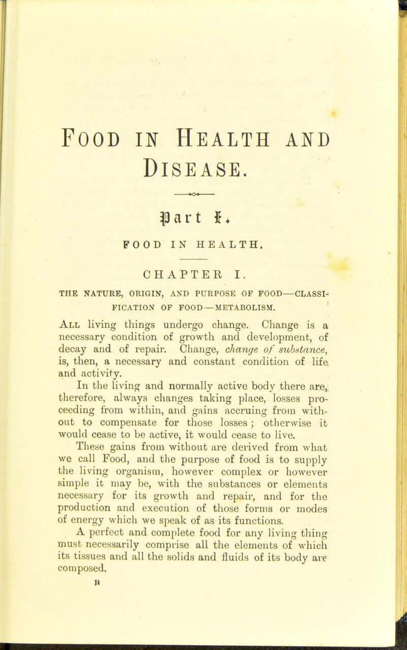 Food in Health and Disease. Part POOD IN HEALTH. CHAPTER I. THE NATURE, ORIGIN, AND PURPOSE OF FOOD—CLASSI- FICATION OF FOOD —METABOLISM. All living things undergo change. Change is a necessary condition of growth and development, of decay and of repair. Change, change of substance, is, then, a necessary and constant condition of life and activity. In the living and normally active body there are,, therefore, always changes taking place, losses pro- ceeding from within, and gains accruing from with- out to compensate for those losses; otherwise it would cease to be active, it would cease to live. These gains from without are derived from what we call Food, and the purpose of food is to supply the living organism, however complex or however simple it may be, with the substances or elements necessary for its growth and repair, and for the production and execution of those forms or modes of energy which we speak of as its functions. A perfect and complete food for any living thing must necessarily comprise all the elements of which its tissues and all the solids and fluids of its body are composed. B