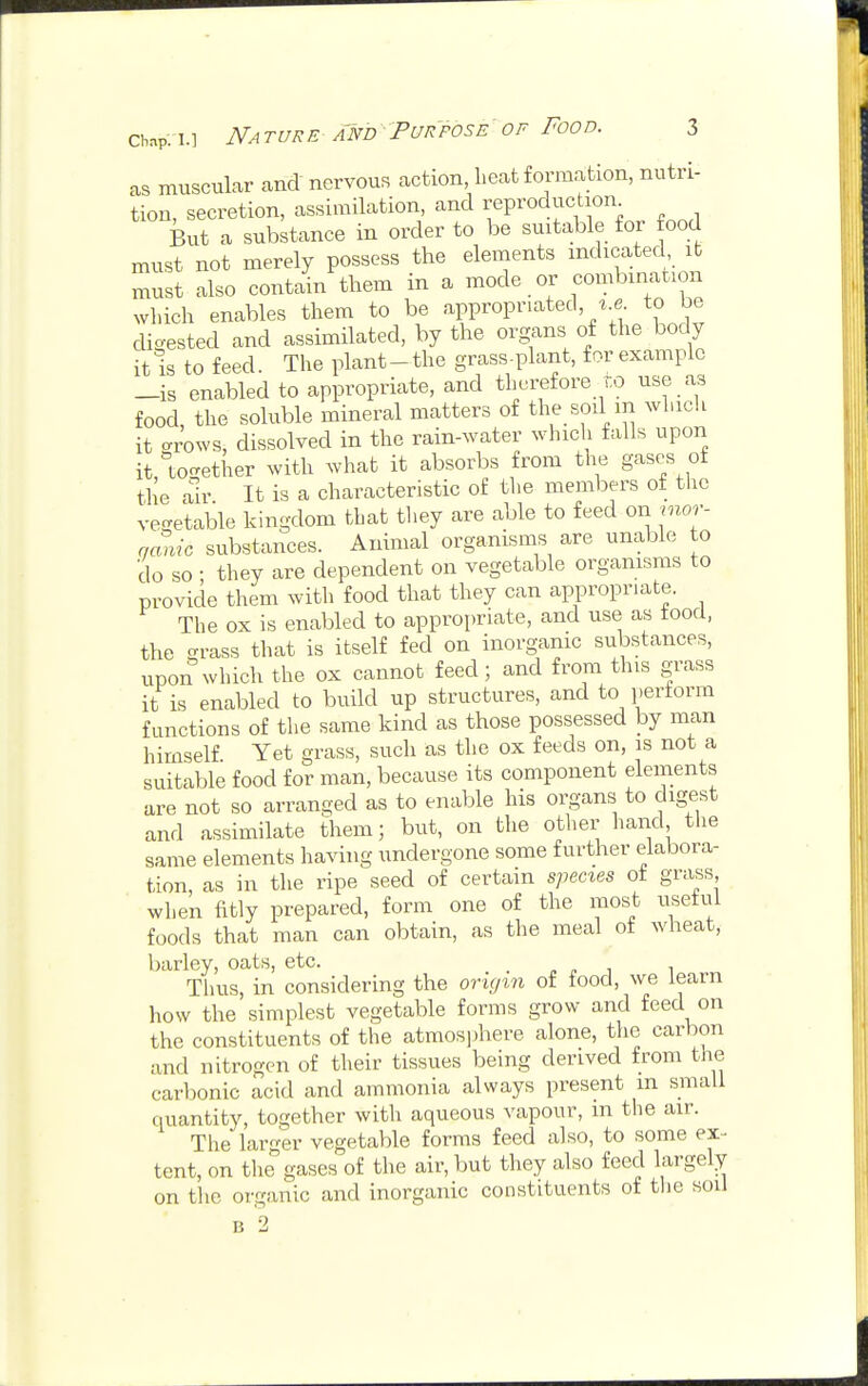 as muscular and' nervous action, heat formation, nutri- tion, secretion, assimilation, and reproduction But a substance in order to be suitable for food must not merely possess the elements indicated it must also contain them in a mode or combination which enables them to be appropriated, u to be digested and assimilated, by the organs of the body it is to feed. The plant-the grass-plant, for example _is enabled to appropriate, and therefore to use as food the soluble mineral matters of the soil m which it Wows, dissolved in the rain-water which falls upon it, together with what it absorbs from the gases of the air It is a characteristic of the members of the vegetable kingdom that they are able to feed oni inor- ganic substances. Animal organisms are unable to do so; they are dependent on vegetable organisms to provide them with food that they can appropriate. The ox is enabled to appropriate, and use as food, the grass that is itself fed on inorganic substances, upon which the ox cannot feed; and from tins grass it is enabled to build up structures, and to perform functions of the same kind as those possessed by man himself Yet grass, such as the ox feeds on, is not a suitable food for man, because its component elements are not so arranged as to enable his organs to digest and assimilate them; but, on the other hand the same elements having undergone some further elabora- tion, as in the ripe seed of certain species ot grass when fitly prepared, form one of the most useful foods that man can obtain, as the meal of wheat, barley, oats, etc. Thus, in considering the origin of food, we learn how the simplest vegetable forms grow and feed on the constituents of the atmosphere alone, the carbon and nitrogen of their tissues being derived from the carbonic acid and ammonia always present m small quantity, together with aqueous vapour, m the air. The larger vegetable forms feed also, to some ex- tent, on the gases of the air, but they also feed largely on the organic and inorganic constituents of the soil b 2