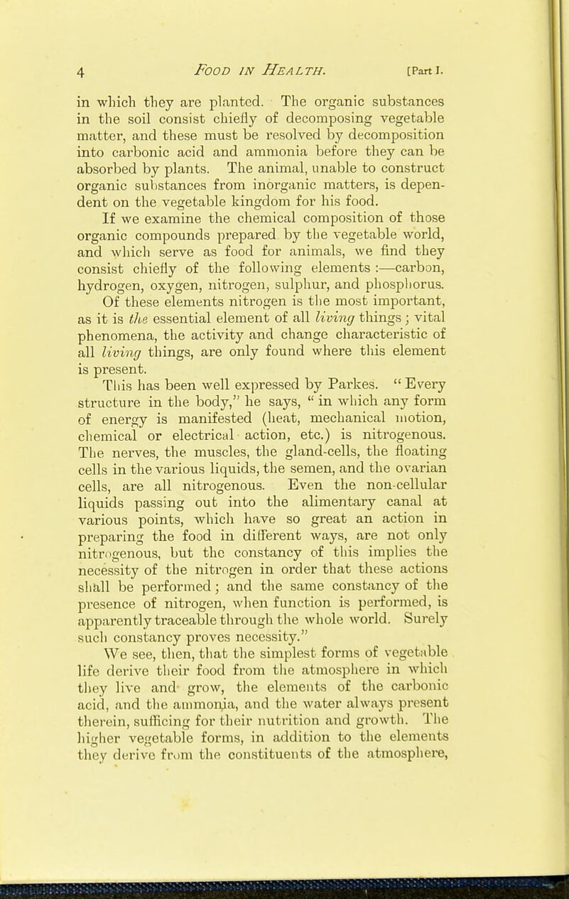 in which they are planted. The organic substances in the soil consist chiefly of decomposing vegetable matter, and these must be resolved by decomposition into carbonic acid and ammonia before they can be absorbed by plants. The animal, unable to construct organic substances from inorganic matters, is depen- dent on the vegetable kingdom for his food. If we examine the chemical composition of those organic compounds prepared by the vegetable world, and which serve as food for animals, we find they consist chiefly of the following elements :—carbon, hydrogen, oxygen, nitrogen, sulphur, and phosphorus. Of these elements nitrogen is the most important, as it is the essential element of all living things ; vital phenomena, the activity and change characteristic of all living things, are only found where this element is present. This has been well expressed by Parkes.  Every structure in the body, he says,  in which any form of energy is manifested (heat, mechanical motion, chemical or electrical action, etc.) is nitrogenous. The nerves, the muscles, the gland-cells, the floating cells in the various liquids, the semen, and the ovarian cells, are all nitrogenous. Even the non-cellular liquids passing out into the abmentary canal at various points, which have so great an action in preparing the food in different ways, are not only nitrogenous, but the constancy of this implies the necessity of the nitrogen in order that these actions shall be performed; and the same constancy of the presence of nitrogen, when function is performed, is apparently traceable through the whole world. Surely such constancy proves necessity. We see, then, that the simplest forms of vegetable life derive their food from the atmosphere in which they live and- grow, the elements of the carbonic acid, and the ammonia, and the water always present therein, sufficing for their nutrition and growth. The higher vegetable forms, in addition to the elements they derive from the constituents of the atmosphere,