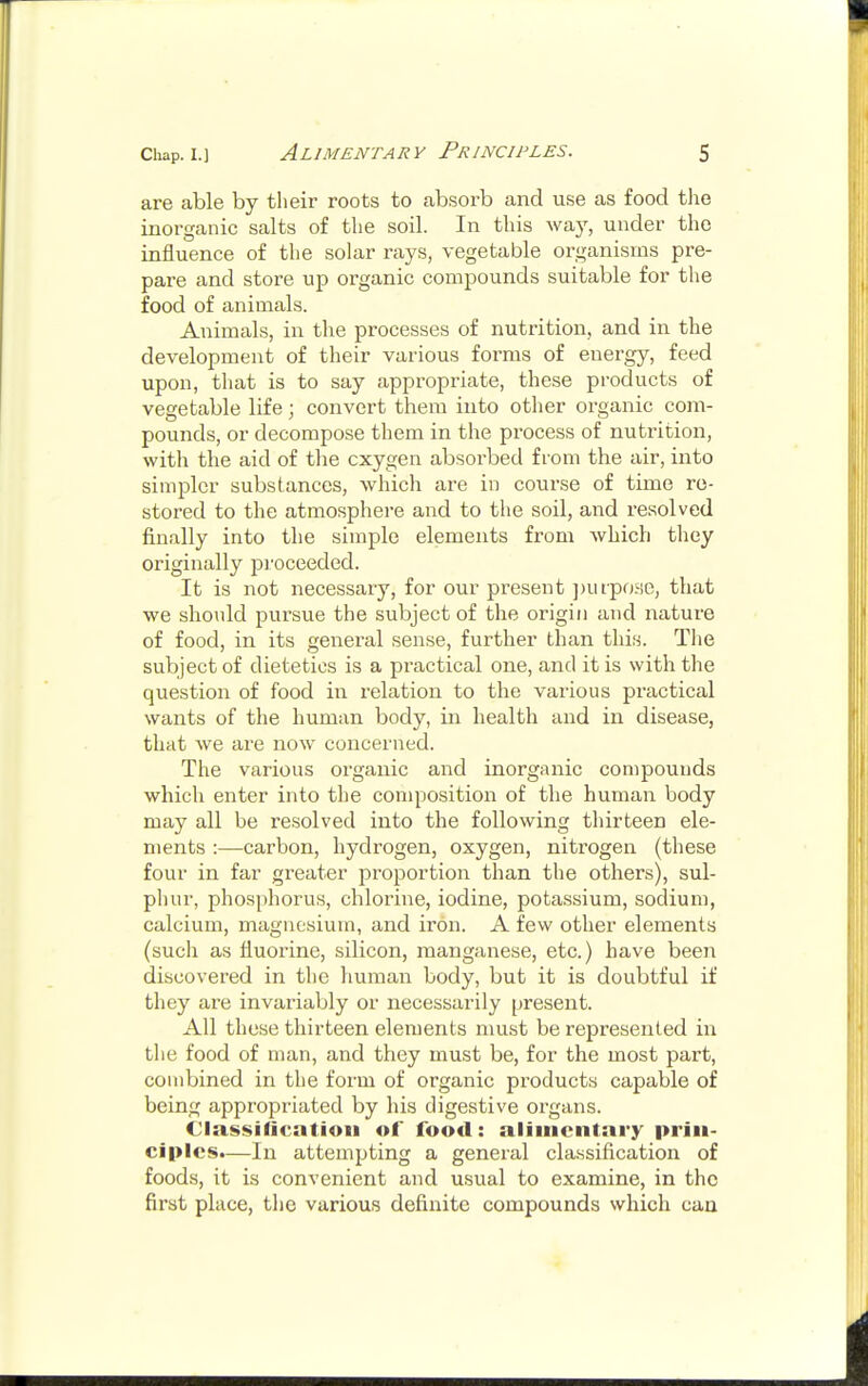 are able by their roots to absorb and use as food the inorganic salts of the soil. In this way, under the influence of the solar rays, vegetable organisms pre- pare and store up organic compounds suitable for the food of animals. Animals, in the processes of nutrition, and in the development of their various forms of energy, feed upon, that is to say appropriate, these products of vegetable life; convert them into other organic com- pounds, or decompose them in the process of nutrition, with the aid of the cxygen absorbed from the air, into simpler substances, which are in course of time re- stored to the atmosphere and to the soil, and resolved finally into the simple elements from which they originally proceeded. It is not necessary, for our present purpose, that we should pursue the subject of the origin and nature of food, in its general sense, further than this. The subject of dietetics is a practical one, and it is with the question of food in relation to the various practical wants of the human body, in health and in disease, that we are now concerned. The various organic and inorganic compounds which enter into the composition of the human body may all be resolved into the following thirteen ele- ments :—carbon, hydrogen, oxygen, nitrogen (these four in far greater proportion than the others), sul- phur, phosphorus, chlorine, iodine, potassium, sodium, calcium, magnesium, and iron. A few other elements (sucli as fluorine, silicon, manganese, etc.) have been discovered in the human body, but it is doubtful if they are invariably or necessarily present. All these thirteen elements must be represented in the food of man, and they must be, for the most part, combined in the form of organic products capable of being appropriated by his digestive organs. Classification of food: alimentary prin- ciples.—In attempting a general classification of foods, it is convenient and usual to examine, in the first place, the various definite compounds which can