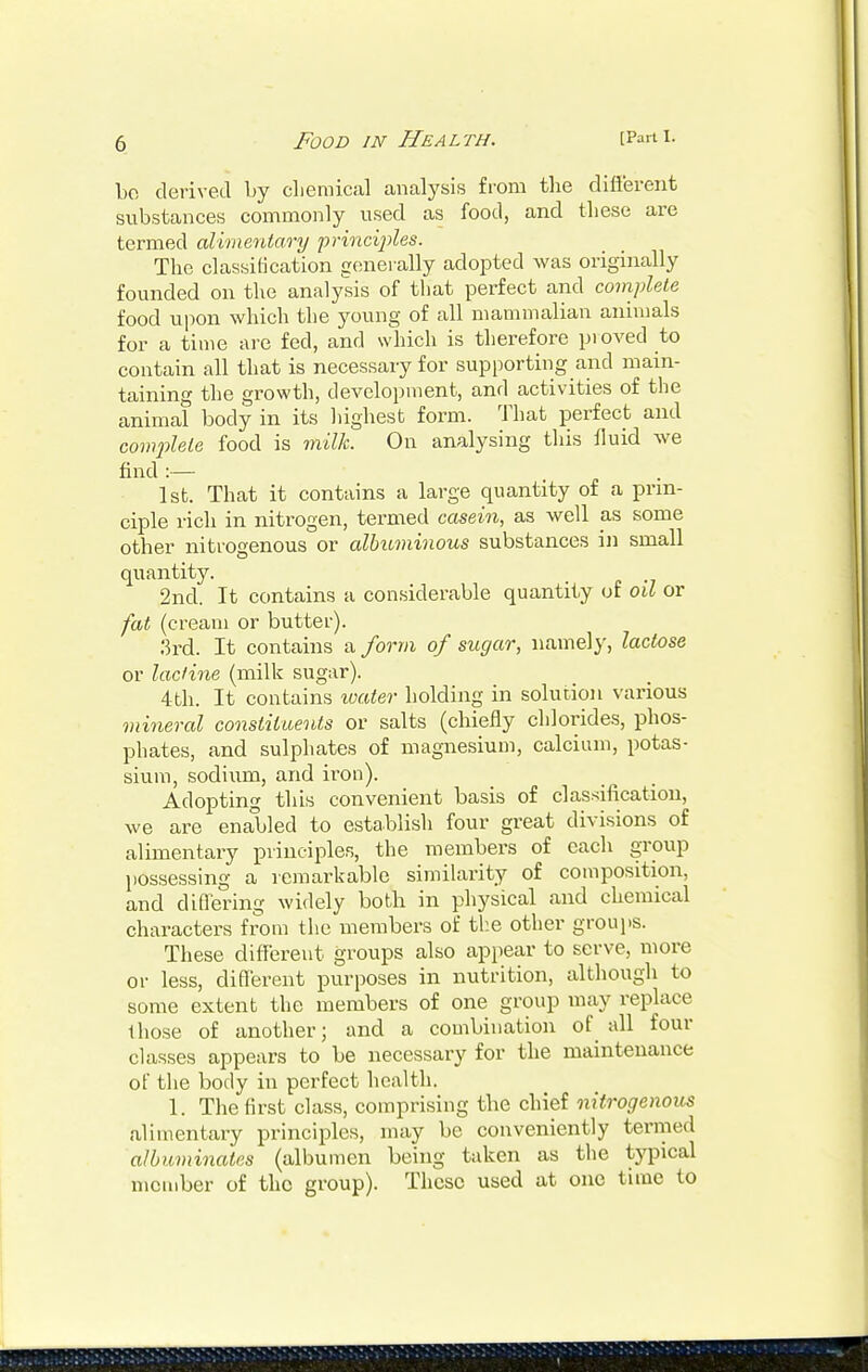 bo derived by chemical analysis from the different substances commonly used as food, and these are termed alimentary principles. The classification generally adopted was originally founded on the analysis of that perfect and complete food upon which the young of all mammalian animals for a time are fed, and which is therefore pioved to contain all that is necessary for supporting and main- taining the growth, development, and activities of the animal body in its highest form. That perfect and complete food is milk. On analysing this fluid we find :— 1st. That it contains a large quantity of a prin- ciple rich in nitrogen, termed casein, as well as some other nitrogenous or albuminous substances in small quantity. 2nd. It contains a considerable quantity of oil or fat (cream or butter). 3rd. It contains a form of sugar, namely, lactose or lacfine (milk sugar). 4th. It contains toater holding in solution various mineral constituents or salts (chiefly chlorides, phos- phates, and sulphates of magnesium, calcium, potas- sium, sodium, and iron). Adopting this convenient basis of classification, we are enabled to establish four great divisions of alimentary principles, the members of each group possessing a remarkable similarity of composition, and differing widely both in physical and chemical characters from the members of the other groups. These different groups also appear to serve, more or less, different purposes in nutrition, although to some extent the members of one group may replace those of another; and a combination of all four classes appears to be necessary for the maintenance of the body in perfect health. 1. The first class, comprising the chief nitrogenous alimentary principles, may be conveniently termed albuminates (albumen being taken as the typical member of the group). These used at one time to
