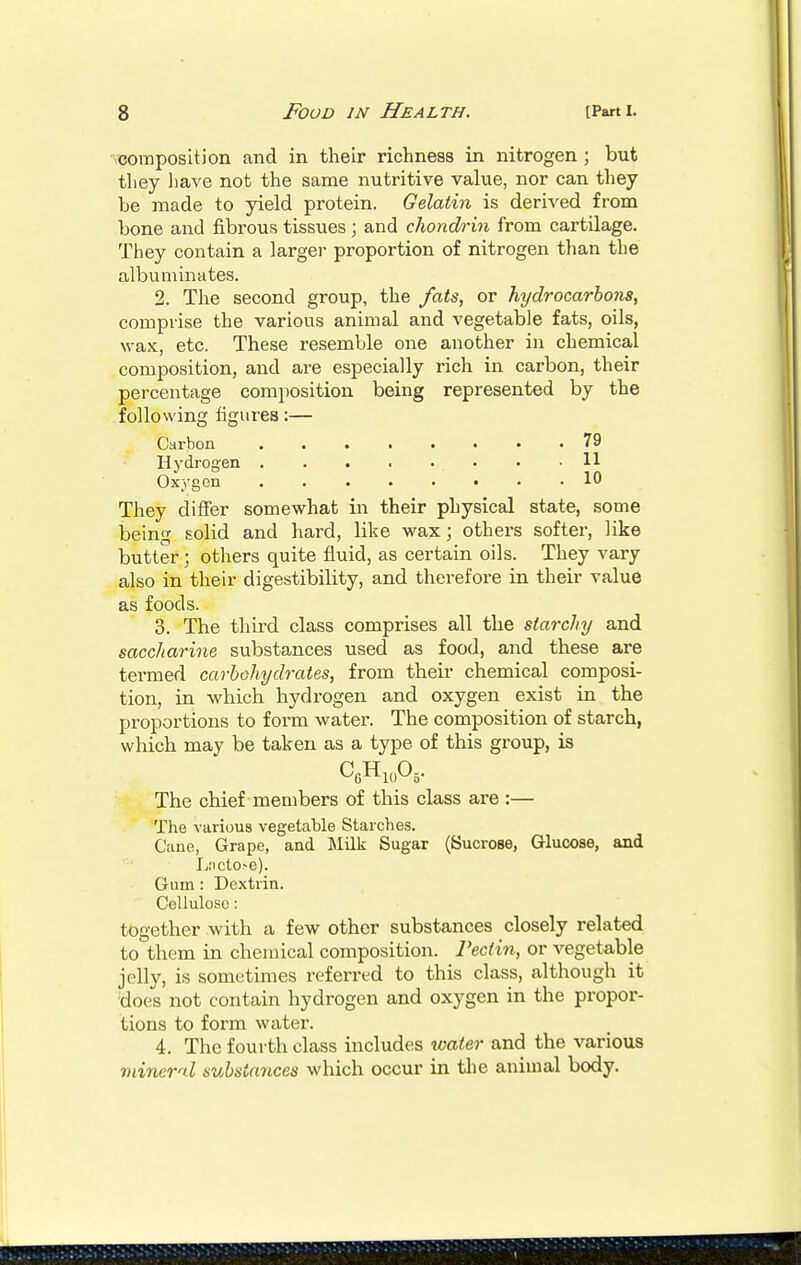 composition and in their richness in nitrogen ; but they liave not the same nutritive value, nor can they be made to yield protein. Gelatin is derived from bone and fibrous tissues; and chondrin from cartilage. They contain a larger proportion of nitrogen than the albuminates. 2. The second group, the fats, or hydrocarbons, comprise the various animal and vegetable fats, oils, wax, etc. These resemble one another in chemical composition, and are especially rich in carbon, their percentage composition being represented by the following figures:— Carbon 79 Hydrogen ........ 11 Oxygen 10 They differ somewhat in their physical state, some being solid and hard, like wax; others softer, like butter ; others quite fluid, as certain oils. They vary also in their digestibility, and therefore in their value as foods. 3. The third class comprises all the starchy and saccharine substances used as food, and these are termed carbohydrates, from their chemical composi- tion, in which hydrogen and oxygen exist in the proportions to form water. The composition of starch, which may be taken as a type of this group, is C6H10°5- The chief members of this class are :— The various vegetable Starches. Cane, Grape, and Milk Sugar (Sucrose, Glucose, and I,;icto>e). Gum : Dextrin. Cellulose: together with a few other substances closely related to them in chemical composition. Pectin, or vegetable jelly, is sometimes referred to this class, although it does not contain hydrogen and oxygen in the propor- tions to form water. 4. The fourth class includes water and the various mineral substances which occur in the animal body.