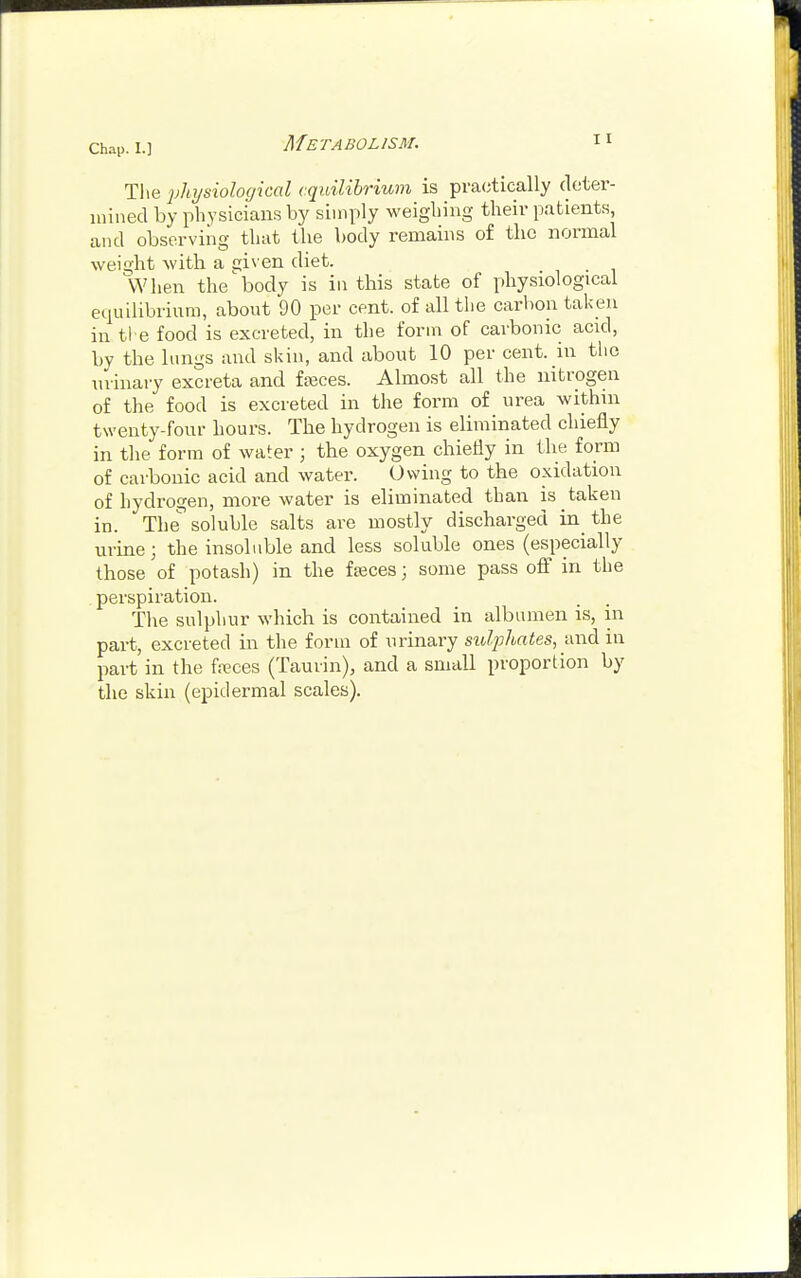 Chap. I.] Metabolism. The physiological equilibrium is practically deter- mined by physicians by simply weighing their patients and observing that the body remains of the normal weight with a eiiven diet. When the'body is in this state of physiological equilibrium, about 90 per cent, of all the carbon taken in the food is excreted, in the form of carbonic acid, by the lungs and skin, and about 10 per cent, in the urinary excreta and ffeces. Almost all the nitrogen of the food is excreted in the form of urea within twenty-four hours. The hydrogen is eliminated chiefly in the form of water ; the oxygen chiefly in the form of carbonic acid and water. Owing to the oxidation of hydrogen, more water is eliminated than is taken in. The soluble salts are mostly discharged in the urine; the insoluble and less soluble ones (especially those of potash) in the fseces; some pass off in the perspiration. The sulphur which is contained in albumen is, in part, excreted in the form of urinary sulphates, and in part in the freces (Taurin), and a small proportion by the skin (epidermal scales).