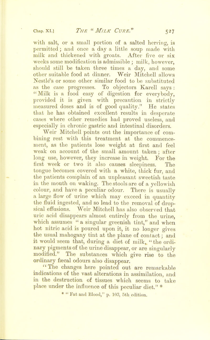 with salt, or a small portion of a salted herring, is permitted ; and once a day a little soup made with milk and thickened with groats. After five or six weeks some modification is admissible ; milk, however, should still be taken three times a day, and some other suitable food at dinner. Weir Mitchell allows Nestle's or some other similar food to be substituted as the case progresses. To objectors Karell says : Milk is a food easy of digestion for everybody, provided it is given with precaution in strictly measured doses and is of good quality. He states that he has obtained excellent results in desperate cases where other remedies had proved useless, and especially in chronic gastric and intestinal disorders. Weir Mitchell points out the importance of com- bining rest with this treatment at the commence- ment, as the patients lose weight at first and feel weak on account of the small amount taken ; after long use, however, they increase in weight. For the first week or two it also causes sleepiness. The tongue becomes covered with a white, thick fur. and the patients complain of an unpleasant sweetish taste in the mouth on waking. The stools are of a yellowish colour, and have a peculiar odour. There is usually a large flow of urine which may exceed in quantity the fluid ingested, and so lead to the removal of drop- sical effusions. Weir Mitchell has also observed that uric acid disappears almost entirely from the urine, which assumes  a singular greenish tint, and when hot nitric acid is poured upon it, it no longer gives the usual mahogany tint at the plane of contact j and it would seem that, during a diet of milk,  the ordi- nary pigments of the urine disappear, or are singularly modified. The substances which give rise to the ordinary faecal odours also disappear. The changes here pointed out are remarkable indications of the vast alterations in assimilation, and in the destruction of tissues which seems to take place under the influence of this peculiar diet. * *  Fat and Blood, p. 103, 5th edition.