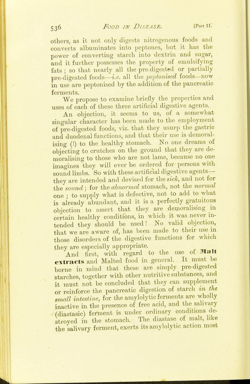 others, as it not only digests nitrogenous foods and converts albuminates into peptones, but it has the power of converting starch into dextrin and sugar, and it further possesses the property of emulsifying fats ; so that nearly all the pre-digested or partially pre-digested foods—i.e. all the peptonized foods—now in use are peptonised by the addition of the pancreatic ferments. We propose to examine briefly the properties and uses of each of these three artificial digestive agents. An objection, it seems to us, of a somewhat singular character has been made to the employment of pre-digested foods, viz. that they usurp the gastric and duodenal functions, and that their use is demoral- ising (!) to the healthy stomach. No one dreams of objecting to crutches on the ground that they are de- moralising to those who are not lame, because no one imagines they will ever be ordered for persons with sound limbs. So with these artificial digestive agents— they are intended and devised for the sick, and not for the sound; for the abnormal stomach, not the normal one ; to supply what is defective, not to add to what is already abundant, and it is a perfectly gratuitous objection to assert that they are demoralising m certain healthy conditions, in which it was never in- tended they should be used! No valid objection, that we are aware of, has been made to their use in those disorders of the digestive functions for which they are especially appropriate. And first, with regard to the use of Malt extracts and Malted food in general. It must be borne in mind that these are simply pre-digested starches together with other nutritive substances, and it must not be concluded that they can supplement or reinforce the pancreatic digestion of starch in the small intestine, for the amyloly tic ferments are wholly inactive in the presence of free acid, and the salivary (diastasic) ferment is under ordinary conditions de- stroyed in the stomach. The diastase of malt, like the salivary ferment, exerts its amyloly tic action most