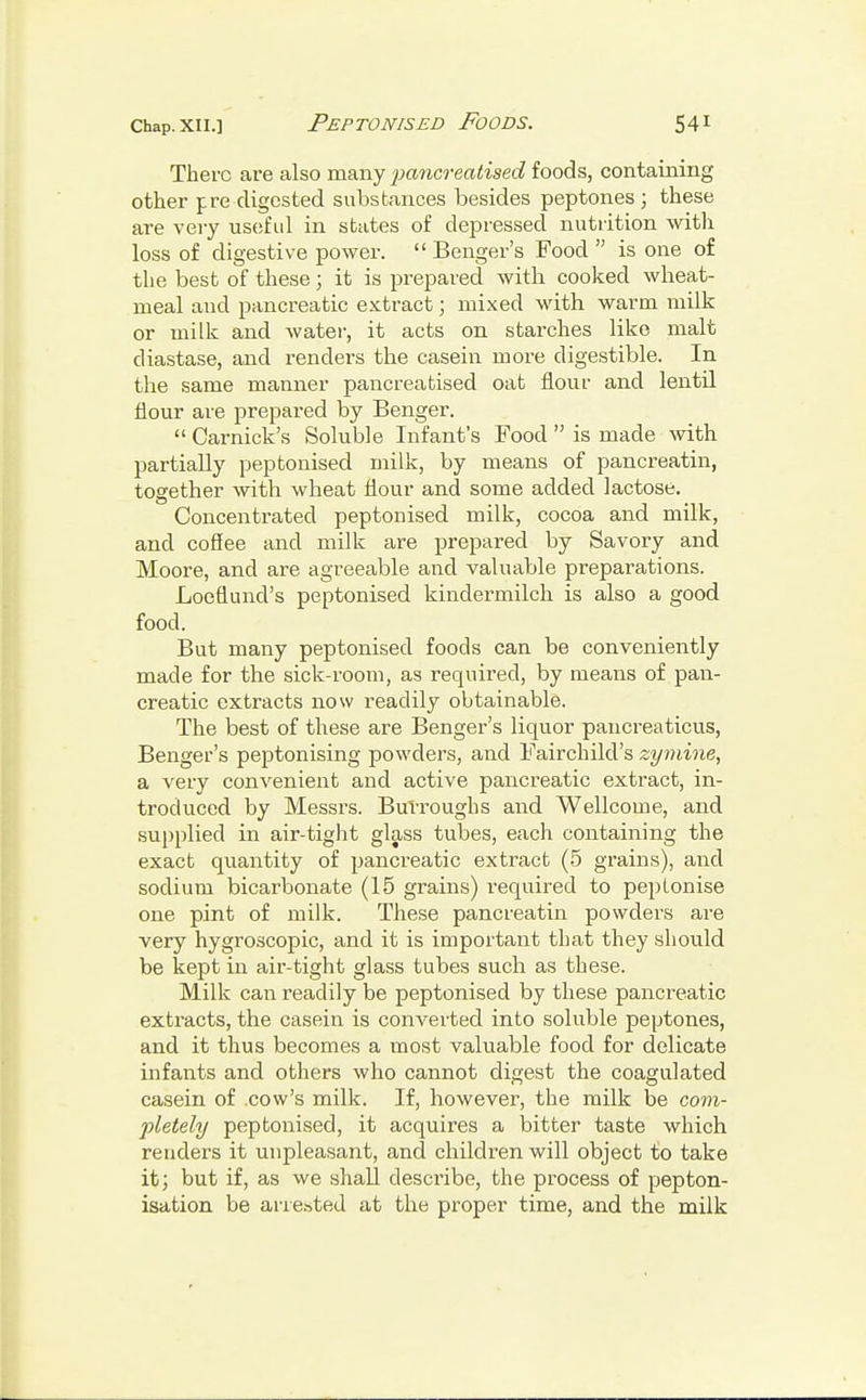 There are also many pancreatised foods, containing other pre digested substances besides peptones; these are very useful in states of depressed nutrition with loss of digestive power.  Benger's Food  is one of the best of these; it is prepared with cooked wheat- nieal aud pancreatic extract; mixed with warm milk or milk and water, it acts on starches like malt diastase, and renders the casein more digestible. In the same manner pancreatised oat flour and lentil flour are prepared by Benger.  Carnick's Soluble Infant's Food  is made with partially peptonised milk, by means of pancreatin, together with wheat flour and some added lactose. Concentrated peptonised milk, cocoa and milk, and coffee and milk are prepared by Savory and Moore, and are agreeable and valuable preparations. Loefluncl's peptonised kindermilch is also a good food. But many peptonised foods can be conveniently made for the sick-room, as required, by means of pan- creatic extracts now readily obtainable. The best of these are Benger's liquor pancreaticus, Benger's peptonising powders, and Fairchild's zymine, a very convenient and active pancreatic extract, in- troduced by Messrs. Burroughs and Wellcome, and supplied in air-tight glass tubes, each containing the exact quantity of pancreatic extract (5 grains), and sodium bicarbonate (15 grains) required to pep Ionise one pint of milk. These pancreatin powders are very hygroscopic, and it is important that they should be kept in air-tight glass tubes such as these. Milk can readily be peptonised by these pancreatic extracts, the casein is converted into soluble peptones, and it thus becomes a most valuable food for delicate infants and others who cannot digest the coagulated casein of cow's milk. If, however, the milk be com- pletely peptonised, it acquires a bitter taste which renders it unpleasant, and children will object to take it; but if, as we shall describe, the process of pepton- isation be arrested at the proper time, and the milk