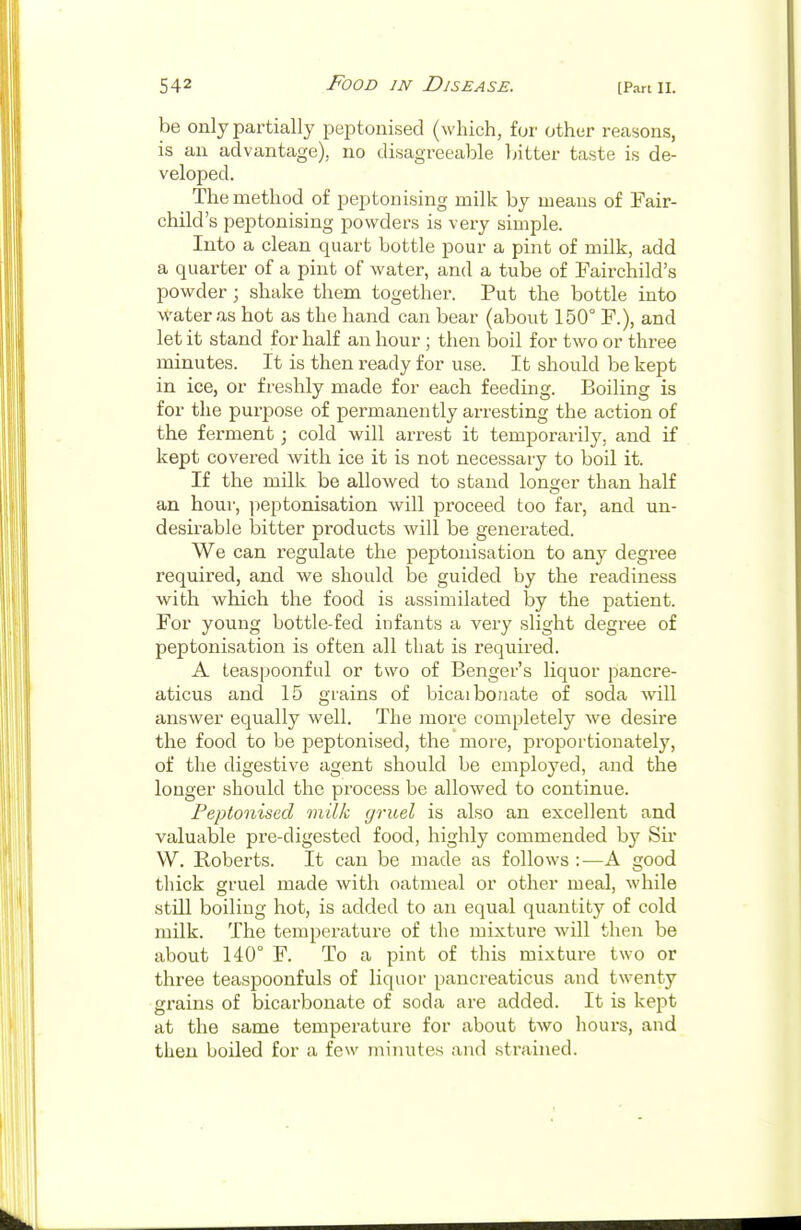 be only partially peptonised (which, for other reasons, is an advantage), no disagreeable bitter taste is de- veloped. The method of peptonising milk by means of Fair- child's peptonising powders is very simple. Into a clean quart bottle pour a pint of milk, add a quarter of a pint of water, and a tube of Fairchild's powder; shake them together. Put the bottle into water as hot as the hand can bear (about 150° F.), and let it stand for half an hour ; then boil for two or three minutes. It is then ready for use. It should be kept in ice, or freshly made for each feeding. Boiling is for the purpose of permanently arresting the action of the ferment; cold will arrest it temporarily, and if kept covered with ice it is not necessary to boil it. If the milk be allowed to stand longer than half an hour, peptonisation will proceed too far, and un- desirable bitter products will be generated. We can regulate the peptonisation to any degree required, and we should be guided by the readiness with which the food is assimilated by the patient. For young bottle-fed infants a very slight degree of peptonisation is often all that is required. A teaspoonful or two of Benger's liquor pancre- aticus and 15 grains of bicaibonate of soda will answer equally well. The more completely we desire the food to be peptonised, the more, proportionately, of the digestive agent should be employed, and the longer should the process be allowed to continue. Peptonised milk gruel is also an excellent and valuable pre-digested food, highly commended by Sir W. Roberts. It can be made as follows :—A good thick gruel made with oatmeal or other meal, while still boiling hot, is added to an equal quantity of cold milk. The temperature of the mixture will then be about 140° F. To a pint of this mixture two or three teaspoonfuls of liquor pancreaticus and twenty grains of bicarbonate of soda are added. It is kept at the same temperature for about two hours, and then boiled for a few minutes and strained.