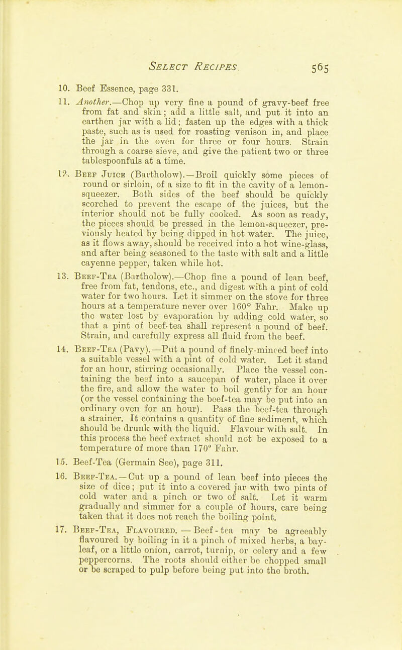 10. Beef Essence, page 331. 11. Another.—Chop up very fine a pound of gravy-beef free from fat and skin; add a little salt, and put it into an earthen jar with a lid; fasten up the edges with a thick paste, such as is used for roasting venison in, and place the jar in the oven for three or four hours. Strain through a coarse sieve, and give the patient two or three tablespoonfuls at a time. I?. Beef Juice (Bartholow).—Broil quickly some pieces of round or sirloin, of a size to fit in the cavity of a lemon- squeezer. Both sides of the beef should be quickly scorched to prevent the escape of the juices, but the interior should not be fully cooked. As soon as read}^ the pieces should be pressed in the lemon-squeezer, pre- viously heated by being dipped in hot water. The juice, as it flows away, should be received into a hot wine-glass, and after being seasoned to the taste with salt and a little cayenne pepper, taken while hot. 13. Beef-Tea (Bartholow).—Chop fine a pound of lean beef, free from fat, tendons, etc., and digest with a pint of cold water for two hours. Let it simmer on the stove for three hours at a temperature never over 160° Fahr. Make up the water lost by evaporation by adding cold water, so that a pint of beef-tea shall represent a pound of beef. Strain, and carefully express all fluid from the beef. 14. Beef-Tea (Pavy).—Put a pound of finely-minced beef into a suitable vessel with a pint of cold water. Let it stand for an hour, stirring occasionally. Place the vessel con- taining the besf into a saucepan of water, place it over the fire, and allow the water to boil gently for an hour (or the vessel containing the boef-tea may be put into an ordinary oven for an horn-). Pass the beef-tea through a strainer. It contains a quantity of fine sediment, which should be drunk with the liquid. Flavour with salt. In this process the beef extract should not be exposed to a temperature of more than 170° Fahr. 15. Beef-Tea (Germain See), page 311. 16. Beef-Tea. —Cut up a pound of lean beef into pieces the size of dice; put it into a covered jar with two pints of cold water and a pinch or two of salt. Let it warm gradually and simmer for a couple of hours, care being taken that it does not reach the boiling point. 17. Beef-Tea, Flavoured.—Beef-tea may be agreeably flavoured by boiling in it a pinch of mixed herbs, a bay- leaf, or a littlo onion, carrot, turnip, or celery and a few peppercorns. The roots should either bo chopped small or be scraped to pulp before being put into the broth.