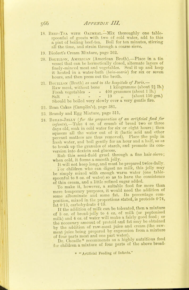 18. Beef-Tfa with Oatmeal.—Mix thoroughly one table- spoonful of groats with two of cold water, add to this a pint of boiling beef-tea. Boil for ten minutes, stirring all the time, and strain through a coarse sieve. 19. Biedert's Cream Mixture, page 262. 20. Bouillon, American (American Broth).—Place in a tin vessel that can bo hermetically closed, alternate layers of finely-minced meat and vegetables. Real it up and keep it heated in a •water-bath {bain-marie) for six or seven hours, and then press out the broth. 21. Bouillon (Broth) as used in the hospitals of Paris.— Raw meat, without bone 1 kilogramme (about 2\ lb.) Fresh vegetables - - 400 grammes (about 1 lb.) Salt --- - 10 „ (about 150 grs.) Should be boiled very slowly over a very gentle fire. 22. Bran Cakes (Camplin's), page 381. 23. Brandy and Egg Mixture, page 311. 24. Buead-Jelly [for the preparation of an artificial food, for infants).— Take 4 oz. of crumb of bread two or three days old, soak in cold water for six or eight hours ; then squeeze all the water out of it (lactic acid and other peccant matters are thus removed). Place the pulp in fresh water, and boil gently for an hour and a half, so as to break up Hie granules of' starch, and promote its con- version into dextrin and glucose. Eub this semi-fluid gruel through a fine hair-sieve; when cold, it forms a smooth jelly. _ _ It will not keep long, and must he prepared twice daily. For children who can digest no milk, this jelly may be simply mixed with enough warm water (one table- spoonful to 8 oz. of water) so as to have the consistence of thin cream, and a little refined sugar added. To make it, however, a suitable food for more than mere temporary purposes, it would need the addition of some albuminate and some fat. Its percentage com- position, mixed in the proportions stated, is proteids 074, fat 0-13, carbohydrate 4-15. If the addition of milk can be tolerated, then a mixture of 3 oz. of bread-jelly to 4 oz. of milk (or peptomsed milk) and 4 oz. of water will make a fairly good food; or the necessary amount of proteid and fat may ho obtained by the addition of raw-meat juice and cream (the raw- meat juice being prepared by expression from a mixture of four parts meat and one part water). Dr Oheadle* recommends as a highly nutritious rood for children a mixture of four parts of the above bread- » Artificial Feeding of Infants.