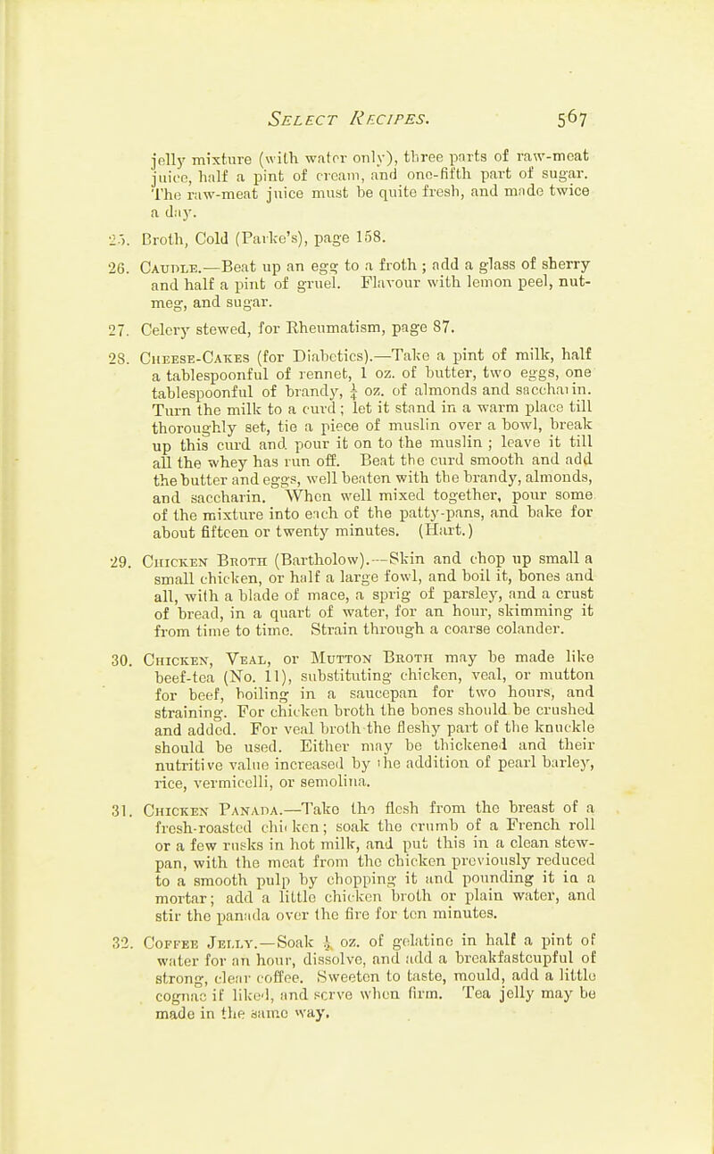 jelly mixture (with water only), three parts of raw-meat juice, half a pint of cream, and one-fifth part of sugar. The raw-meat juice must be quite fresh, and made twice a day. Broth, Cold (Parke's), page 158. Caudle.—Beat up an egg to a froth; add a glass of sherry and half a pint of gruel. Flavour with lemon peel, nut- meg, and sugar. Celery stewed, for Rheumatism, page 87. Cheese-Cakes (for Diabetics).—Take a pint of milk, half a tablespoonful of rennet, 1 oz. of butter, two eggs, one tablespoonful of brandy, \ oz. of almonds and sacchaiin. Turn the milk to a curd; let it stand in a warm place till thoroughly set, tie a piece of muslin over a bowl, break up this curd and pour it on to the muslin ; leave it till all the whey has run off. Beat the curd smooth and add the butter and eggs, well beaten with the brandy, almonds, and saccharin. When well mixed together, pour some of the mixture into en eh of the patty-pans, and bake for about fifteen or twenty minutes. (Hart.) Chicken Broth (Bartholow).—Skin and chop up small a small chicken, or half a large fowl, and boil it, bones and all, with a blade of mace, a sprig of parsley, and a crust of bread, in a quart of water, for an hour, skimming it from time to time. Strain through a coarse colander. Chicken, Veal, or Mutton Broth may be made like beef-tea (No. 11), substituting chicken, veal, or mutton for beef, boiling in a saucepan for two hours, and straining. For chicken broth the bones should be crushed and added. For veal broth the fleshy part of the knuckle should be used. Either may be thickened and their nutritive value increased by 'he addition of pearl barley, rice, vermicelli, or semolina. Chicken Panada.—Tako tho flesh from the breast of a fresh-roasted chii ken; soak tho crumb of a French roll or a few rusks in hot milk, and put this in a clean stew- pan, with the meat from tho chicken previously reduced to a smooth pulp by chopping it and pounding it ia a mortar; add a littlo chicken broth or plain water, and stir the panada over the fire for ton minutes. Coffee Jelly.—Soak i oz. of gelatine in half a pint of water for ail hour, dissolve, and add a breakfastcupful of stron, clear coffee. Sweeten to taste, mould, add a littlo cognac if liked, and serve when firm. Tea jelly may be made in the same way.