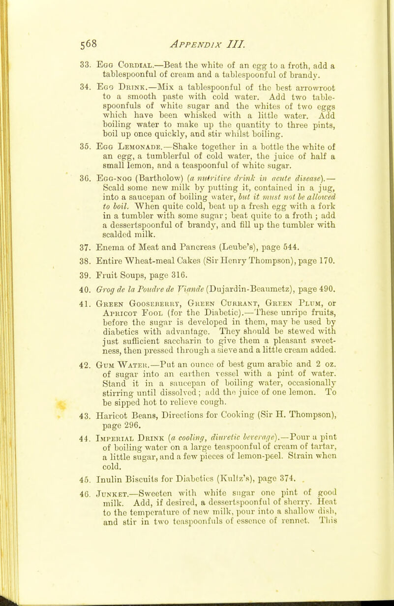 33. Egg Cordial.—Beat the white of an egg to a froth, add a tahlespoonful of cream and a tahlespoonful of brandy. 34. Egg Drink.—Mix a tahlespoonful of the best arrowroot to a smooth paste with cold water. Add two table- spoonfuls of white sugar and the whites of two eggs which have been whisked with a little water. Add boiling water to make up the quantity to three pints, boil up once quickly, and stir whilst boiiing. 35. Egg Lemonade.—Shake together in a bottle the white of an egg, a tumblerful of cold water, the juice of half a small lemon, and a teaspoonful of white sugar. 3G. Egg-nog (Bartholow) {a nutritive drink in acute disease).— Scald some new milk by putting it, contained in a jug, into a saucepan of boiling water, but it must not be allowed to boil. When quite cold, beat up a fresh egg with a fork in a tumbler with some sugar; beat quite to a froth ; add a dessertspoonful of brandy, and fill up the tumbler with scalded milk. 37. Enema of Meat and Pancreas (Leube's), page 544. 38. Entire Wheat-meal Cakes (Sir Henry Thompson), page 170. 39. Fruit Soups, page 316. 40. Grog de la Poudre de Yiande (Dujardin-Beaumetz), page 490. 41. Green Gooseberry, Green Currant, Green Plum, or Apricot Fool (for the Diabetic).—These unripe fruits, before the sugar is developed in them, may be used by diabetics with advantage. They should be stewed with just sufficient saccharin to give them a pleasant sweet- ness, then pressed through a sieve and a little cream added. 42. Gum Water.—Put an ounce of best gum arabic and 2 oz. of sugar into an earthen vessel with a pint of water. Stand it in a saucepan of boiling water, occasionally stirring until dissolved ; add tho juice of one lemon. To be sipped hot to relieve cough. 43. Haricot Beans, Directions for Cooking (Sir H. Thompson), page 296. 44. Imperial Drink (a cooling, diuretic beverage).—Pour a pint of boiling water on a large teaspoonful of cream of tartar, a little sugar, and a few pieces of lemon-peel. Strain when cold. 45. Inulin Biscuits for Diabetics (Knllz's), page 374. . 46. Junket.—Sweeten with white sugar one pint of good milk. Add, if desired, a dessertspoonful of sherry. Heat to the temperature of new milk, pour into a shallow dish, and stir in two teaspoonfuls of essence of rennet. This