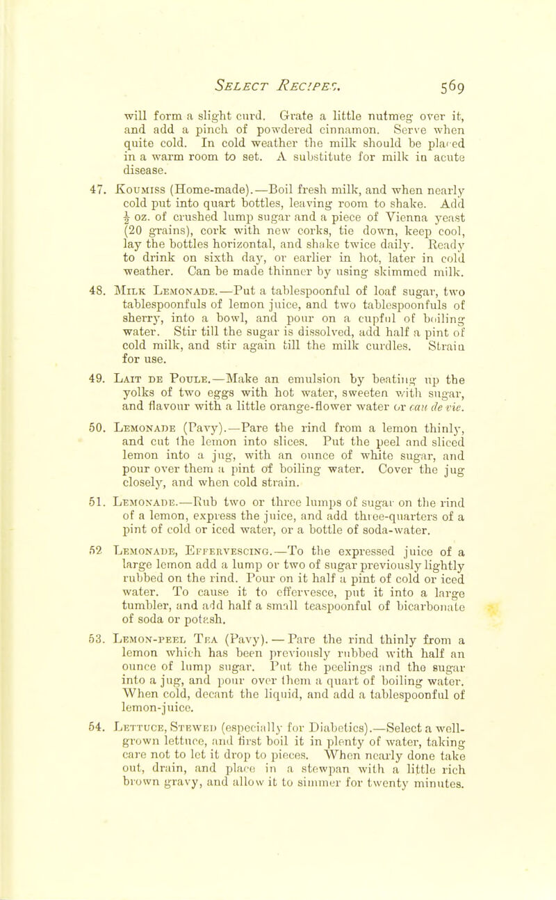 will form a slight curd. Grate a little nutmeg over it, and add a pinch of powdered cinnamon. Serve when quite cold. In cold weather the milk should be placed in a warm room to set. A substitute for milk iu acute disease. 47. Koumiss (Home-made).—Boil fresh milk, and when nearly cold put into quart bottles, leaving room to shake. Add \ oz. of crushed lump sugar and a piece of Vienna yeast (20 grains), cork with new corks, tie down, keep cool, lay the bottles horizontal, and shake twice daily. Ready to drink on sixth day, or earlier in hot, later in cold weather. Can be made thinner by using skimmed milk. 48. Milk Lemonade.—Put a tablespoonful of loaf sugar, two tablespoonfuls of lemon juice, and two tablespoonfuls of sherry, into a bowl, and pour on a cupful of boiling water. Stir till the sugar is dissolved, add half a pint of cold milk, and stir again till the milk curdles. Strain for use. 49. Lait de Poule.—Make an emulsion by beating hp the yolks of two eggs with hot water, sweeten with sugar, and flavour with a little orange-flower water or can de vie. 50. Lemonade (Pavy).—Pare the rind from a lemon thinly, and cut Ihe lemon into slices. Put the peel and sliced lemon into a jug, with an ounce of white sugar, and pour over them a pint of boiling water. Cover the jug closely, and when cold strain. 51. Lemonade.—Rub two or three lumps of sugar on the rind of a lemon, express the juice, and add three-quarters of a pint of cold or iced water, or a bottle of soda-water. 52 Lemonade, Effervescing.—To the expressed juice of a large lemon add a lump or two of sugar previously lightly rubbed on the rind. Pour on it half a pint of cold or iced water. To cause it to effervesce, put it into a large tumbler, and add half a small teaspoonful of bicarbonate of soda or potp.sh. 53. Lemon-peel Tea (Pavy). — Pare the rind thinly from a lemon which has been previously rubbed with half an ounce of lump sugar. Put the peelings and the sugar into a jug, and pour over (hem a quart of boiling water. When cold, decant the liquid, and add a tablespoonful of lemon-juice. 54. Lettuce, Stewed (especially for Diabetics).—Select a well- grown lettuce, and first boil it in plenty of water, taking care not to let it drop to pieces. When nearly done take out, drain, and place in a stewpan with a little rich brown gravy, and allow it to simmer for twenty minutes.