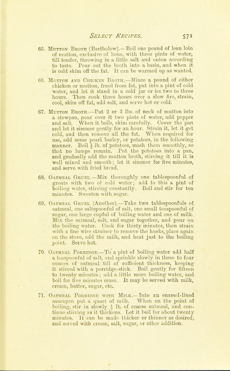 65. Mutton Broth (Bartholow).— Boil one pound of lean loin of mutton, exclusive of bono, -with three pints of water, till tender, throwing in a little salt and onion according to taste. Pour out the broth into a basin, and when it is cold skim off the fat. It can he warmed up as wanted. 66. Mutton and Chicken Broth.—Mince a pound of either chicken or mutton, freed from fat, put into a pint of cold water, and let it stand in a cold jar or ice two to three hours. Then cook three hours over a slow fire, strain, cool, skim off fat, add salt, and serve hot or cold. 67. Mutton Broth.—Put 2 or 3 lbs. of neck of mutton into a stewpan, pour over it two pints of water, add pepper and salt. When it boils, skim carefully. Cover the pan and let it simmer gently for an hour. Strain it, let it get cold, and then remove all the fat. When required for use, add some pearl barley, or potatoes, in the following manner. Boil \ lb. of potatoes, mash them smoothly, so that no lumps remain. Put the potatoes into a pan, and gradually add the mutton broth, stirring it till it is well mixed and smooth; let it simmer for five minutes, and serve with fried bread. 68. Oatmeal Gruel.—Mix thoroughly one tablespoonful of groats with two of cold water; add to this a pint of boiling water, stirring constantly. Boil and stir for ten minutes. Sweeten with sugar. 69. Oatmeal Gruel (Another).—Take two tablespoonfuls of oatmeal, one saltspoonful of salt, one small teaspoonful of sugar, one large cupful of boiling water and one of milk. Mix the oatmeal, salt, and sugar together, and pour on the boiling water. Cook for thirty minutes, then strain with a fine wire strainer to remove the husks, place again on the stove, add the milk, and heat just to the boiling point. Serve hot. 70. Oatmeal Porridge.—To a pint of boiling water add half a teaspoonful of salt, and sprinkle slowly in three to four ounces of oatmeal till of sufficient thickness, keeping it stirred with a porridge-stick. Boil gently for fifteen to twenty minutes ; add a little more boiling water, and boil for five minutes more. It may be served with milk, cream, butter, sugar, etc. 71. Oatmeal Porridge with Milk.—Into an enamel-lined saucepan put a quart of milk. When on the point of boiling, stir in slowly \ lb. of coarse oatmeal, and con- tinue stil ling as it thickens. Let it boil for about twenty minutes. It can be made thicker or thinner as desired, and served with cream, salt, sugar, or other addition.