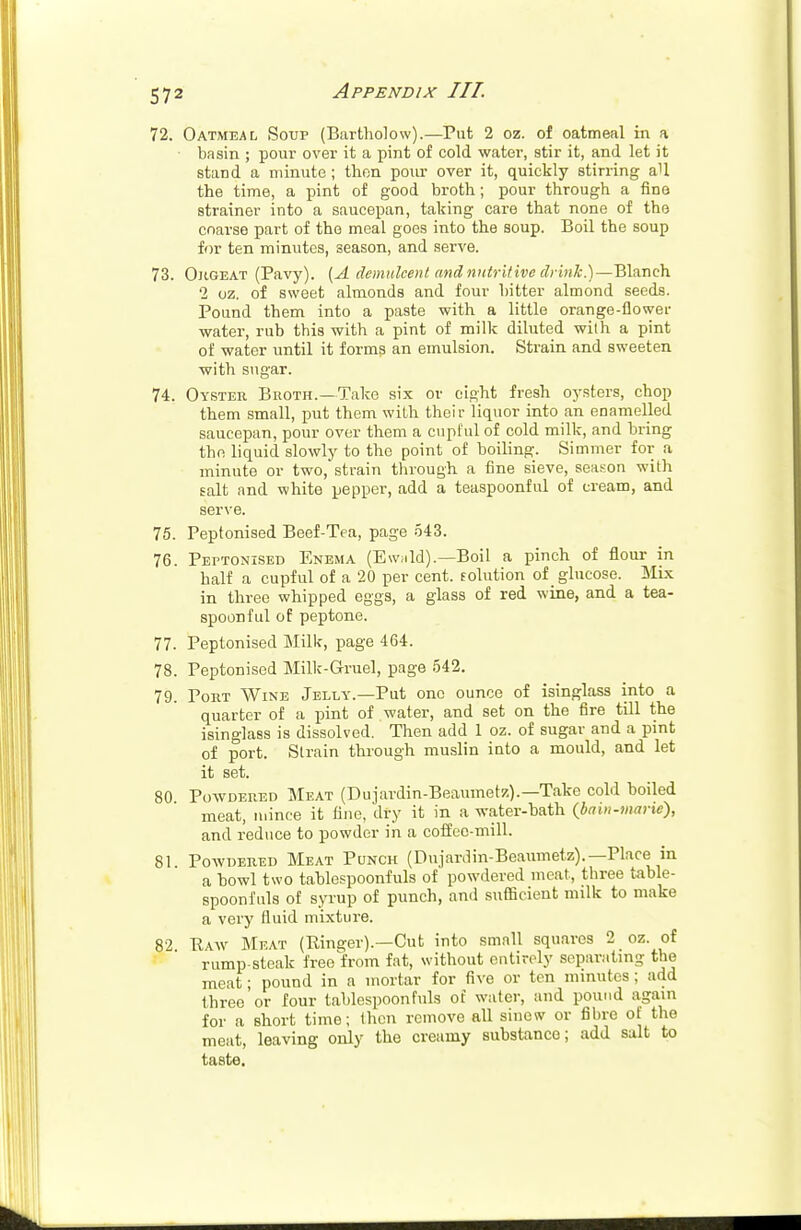 72. Oatmeal Soup (Bartholow).—Put 2 oz. of oatmeal in a basin ; pour over it a pint of cold water, stir it, and let it stand a minute ; then pour over it, quickly stirring aU the time, a pint of good broth; pour through a fine strainer into a saucepan, talcing care that none of the coarse part of the meal goes into the soup. Boil the soup for ten minutes, season, and serve. 73. Orgeat (Pavy). (A demulcent and nutritive drink.)—Blanch 2 oz. of sweet almonds and four bitter almond seeds. Pound them into a paste with a little orange-flower water, rub this with a pint of milk diluted with a pint of water until it forms an emulsion. Strain and sweeten with sugar. 74. Oyster Broth.—Take six or eight fresh oysters, chop them small, put them with their liquor into an enamelled saucepan, pour over them a cupful of cold milk, and bring the liquid slowly to the point of boiling. Simmer for a minute or two, strain through a fine sieve, season with salt and white pepper, add a teaspoonful of cream, and serve. 75. Peptonised Beef-Tea, page 543. 76. Peptonised Enema (Ew;ild).—Boil a pinch of flour in half a cupful of a 20 per cent, solution of glucose. Mix in three whipped eggs, a glass of red wine, and a tea- spoonful of peptone. 77. Peptonised Milk, page 464. 78. Peptonised Milk-Gruel, page 542. 79. Port Wine Jelly.—Put one ounce of isinglass into a quarter of a pint of water, and set on the fire till the isinglass is dissolved. Then add 1 oz. of sugar and a pint of port. Strain through muslin into a mould, and let it set. 80 Powdered Meat (Dujardin-Beaumetz).—Take cold boiled meat, mince it fine, dry it in a water-bath (bain-marie), and reduce to powder in a coffee-mill. 81 Powdered Meat Punch (Dujardin-Beaumetz).—Place in a howl two tablespoonfuls of powdered meat, three table- spoonfuls of syrup of punch, and sufficient milk to make a very fluid mixture. 82 Paw Meat (Ringer).—Cut into small squares 2 oz. of rump-steak free from fat, without entirely separating the meat; pound in a mortar for five or ten minutes ; add three'or four tablespoonfuls of water, and pound again for a short time; then remove all sinew or fibre of the meat, leaving only the creamy substance; add salt to taste.