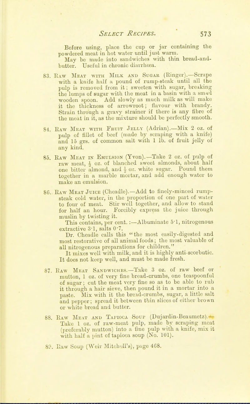 Before using, place the cup or jar containing the powdered meat in hot water until just warm. May be made into sandwiches with thin bread-and- butter. Useful in chronic diarrhoea. 83. Raw Meat with Milk and Sugar (Ringer).—Scrape with a knife half a pound of rump-steak until all the pulp is removed from it; sweeten with sugar, breaking the lumps of sugar with the meat in a basin with a small wooden spoon. Add slowly as much milk as will make it the thickness of arrowroot; flavour with brandy. Strain through a gravy strainer if there is any fibre of the meat in it, as the mixture should be perfectly smooth. 84. Raw Meat with Fruit Jelly (Adrian).—Mix 2 oz. of pulp of fillet of beef (made by scraping with a knife) and 15 grs. of common salt with 1 lb. of fruit jelly of any kind. 85. Raw Meat in Emulsion (Yvon).—Take 2 oz. of pulp of raw meat, ^ oz. of blanched sweet almonds, about half one bitter almond, and J on. white sugar. Pound them together in a marble mortar, and add enough water to make an emulsion. 86. Raw Meat Juice (Cheadle).—Add to finely-minced rump- steak cold water, in the proportion of one part of water to four of meat. Stir well together, and allow to stand for half an hour. Forcibly express the juice through muslin by twisting it. This contains, per cent.:—Albuminate 5*1, nitrogenous extractive 3*1, salts 0-7. Dr. Cheadle calls this the most easily-digested and most restorative of all animal foods; the most valuable of all nitrogenous preparations for children. It mixes well with milk, and it is highly anti-scorbutic. It does not keep well, and must be made fresh. 87. Raw Meat Sandwiches.—Take 3 oz. of raw beef or mutton, 1 oz. of very fine bread-crumbs, one teaspoonful of sugar; cut the meat very fine so as to be able to rub it through a hair sieve, then pound it in a mortar into a paste. Mix with it the broad-crumbs, sugar, a little salt and pepper; spread it between thin slices of either brown or white bread and butter. 88. Raw Meat and Tai'IOCA Soup (Dujardin-Beaumetz).— Take 1 oz. of raw-meat pulp, made by scraping meat (preferably mutton) into a fine pulp with a knife, mix it with half a pint of tapioca soup (No. 101). SO. Raw Soup (Weir Mitchell's), page 4C8.