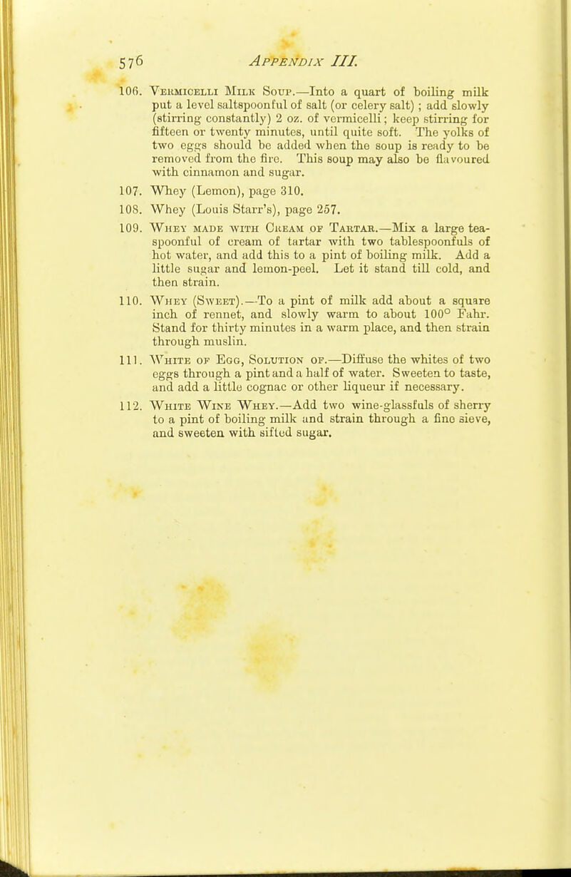 106. Vermicelli Milk Soup.—Into a quart of boiling milk put a level saltspoonful of salt (or celery salt); add slowly (stirring- constantly) 2 oz. of vermicelli; keep stirring for fifteen or twenty minutes, until quite soft. The yolks of two eggs should be added when the soup is ready to be removed from the fire. This soup may also be flavoured with cinnamon and sugar. 107. Whey (Lemon), page 310. 10S. Whey (Louis Starr's), page 257. 109. Whey made with Cream op Tartar.—Mix a large tea- spoonful of cream of tartar with two tablespoonfuls of hot water, and add this to a pint of boiling milk. Add a little sugar and lemon-peel. Let it stand till cold, and then strain. 110. Whey (Sweet).—To a pint of milk add about a square inch of rennet, and slowly warm to about 100° Fahr. Stand for thirty minutes in a warm place, and then strain through muslin. 111. White of Egg, Solution of.—Diffuse the whites of two eggs through a pint and a half of water. Sweeten to taste, and add a little cognac or other liqueur if necessary. 112. White Wine Whey.—Add two wine-glassfuls of sherry to a pint of boiling milk and strain through a fine sieve, and sweeten with sifted sugar.