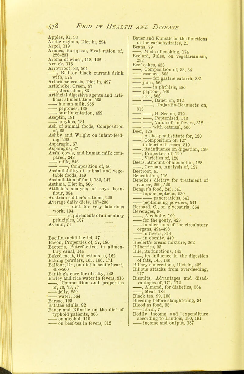 Apples, 91, 93 Arctic regions, Diet in, 294 Algol, 119 Armies, European, Meat ration of, 226-231 Aroma of wines, 118, 122 ■ Arrack, 115 Arrowroot, 83, 564 , Red or black currant drink with, 574 Arterio-sclerosis, Diet in, 497 Artichoke, Green, 87 , Jerusalem, 83 Artificial digestive agents and arti- ficial alimentation, 535 human milk, 255 peptones, 138 suralimentation, 4S9 Aseptin, 181 amykos, 181 Ash of animal foods, Composition of, 65 Ashby and Wright on infant-feed- ing, 262 Asparagin, 67 Asparagus, 87 Ass's, cow's, and human milk com- pared, 24S milk, 246 , Composition of, 50 Assimilability of animal and vege- table foods, 149 Assimilation of food, 132, 147 Asthma, Diet In, 506 Attfield's analysis of soya bean- flour, 3S4 Austrian soldier's rations, 229 Average daily diets, 187-206 diet for very laborious work, 194 requirements of alimentary principles, 187 Avenin, 74 Bacillus acidi lactici, 47 Bacon, Properties of, 37, 180 Bacteria, Putrefactive, in alimen- tary canal, 144 Baked meat, Objections to, 162 Baking powders, 165, 166, 171 Balfour, Dr., on diet in senile heart, 498-500 Banting's cure for obesity, 443 Barley and rice water in fevers, 316 , Composition and properties of, 70, 73, 77 jelly, 259 water, 564 Barsac, 123 Batatas edulis, 82 Bauer and Kiinstle on the diet of typhoid patients, 306 «—— on alcohol, 110 >— on beef-tea in fevers, 312 Bauer and Kunstle on the functions of the carbohydrates, 21 Beans, 79 , Mode of cooking, 174 Beclard, Jules, on vegetarianism. 293 Beef cakes, 458 , Composition of, 33, 34 essence, 565 for gastric catarrh, 331 juice, 565 in phthisis, 4S6 peptone, 540 -tea, 565 , Bauer on, 312 , Dujardin-Beaumetz on, 313 , G. See on, 312 , Peptonised, 543 , Value of, in fevers, 312 with oatmeal, 566 Beer, 126 , A cheap substitute for, 130 , Composition of, 127 in febrile diseases, 319 , its influence on digestion, 129 , Properties of, 129 , Varieties of, 128 Beers, Amount of alcohol in, 12S , German, Analysis of, 127 Beetroot, 85 Benedictine, 116 Beneke's dietary for treatment of cancer, 299, 520 Benger's food, 243, 541 liquor pepticus, 539 pancreaticus, 541 peptonising powders, 541 Bernard, C, on glycosuria, 364 Beverages, 96 , Alcoholic, 109 for the gouty, 429 in affections of the circulatory organs,494-49S in fevers, 314 in obesity, 449 Biedert's cream mixture, 262 Bilberries, 93 Bile, its functions, 145 , its influence in the digestion of fats, 145, 146 Biliary concretions, Diet in, 432 Bilious attacks from over-feeding, 277 Biscuits, Advantages and disad- vantages of, 171, 172 , Almond, for diabetics, 564 , Meat, 184 Black tea, 99, 100 Bleeding before slaughtering, 34 Blood as food, 38 fibrin, 7 Bodily income and expenditure according to Landois, 190, 191 income and output, 1S7