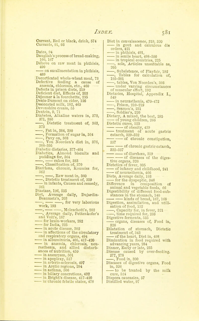 Currant, Red or black, drink, 574 Currants, 91, 93 Dates, 94 Dauglish's process of bread-making, 166, 167 Debove on raw meat in phthisis, 490 on suralimentation in phthisis, 4S9 Decorticated whole-wheat meal, 73 Defective feeding a cause of anremia, chlorosis, etc., 460 Defects in prison diets, 219 Deficient diet, Effects of, 203 Dejeuner a la fourchette, 235 Denis-Dumont on cider, 126 Desiccated milk, 1S2, 465 Devonshire cream, 55 Dextrin, 9, 71 Diabetes, Alkaline waters in, 370, 371, 3S6 , Dietetic treatment of, 363, 373 , Fat in, 3S4, 390 , Formation of sugar in, 364 , Pavy on, 368 , Von Noorden's diet in, 376, 3SS-395 Diabetic dietaries, 377-404 Diabetics, Almond biscuits and puddings for, 564 , cakes for, 3S3 , Classification of, 370 Diarrhcea, chronic, Koumiss for, 362 , , Raw meat in, 360 , Dietetic treatment of, 359 in infants, Causes and remedy, 361 Diastase, 126, 535 Diet, Average daily, Dujardin- Beaumetz's, 203 , , for very laborious work, 193 , , Moleschott's, 202 , Average daily, Pettenkofer's and Voit's, 187 for brain-workers, 2S2 for India, 225 in acute disease, 302 in affections of the circulatory and respiratory organs, 494 in albuminuria, 405, 417-420 in antemia, chlorosis, neu- rasthenia, and allied disturb- ances of nutrition, 459 in aneurysm, 501 in apoplexy, 517 in arterio-sclerosis, 497 in Arctic regions, 294 in asthma, 500 in biliary concretions, 432 in Bright's disease, 417-420 in chronic febrile states, 478 Diet in convalescence, 319, 320 in gout and calculous dis orders, 421 in phthisis, 491, in senile heart, 49S-500 in tropical countries, 225 , sole, Articles unsuitable as, 205 , Subsistence, of Playfair, 192 , Tables for calculation of, 195-201 , tables, Von Noorden's, 393 under varying circumstances of muscular effort, 192 Dietaries, Hospital, Appendix I., 549 in neurasthenia, 470-472 , Prison, 210-219 , Seamen's, 231 , Soldier's, 220 Dietary, A mixed, the best, 295 of young children, 266 Dietetic cures, 523 of obesity, 439 treatment of acute gastric catarrh, 329-332 ——^ of chronic constipation, of chronic gastric catarrh, 332-337 of diarrhoea, 359 of diseases of the diges- tive organs, 326 Dietetics of fever, 305 of infancy and childhood, 241 of neurasthenia, 466 Diets, Average daily, 193 for the dyspeptic, 346 Difference in composition of animal and vegetable foods, 66 Digestibility of different food-sub- stances in the stomach, 140 kinds of bread, 167, 168 Digestion, assimilation, and utili- sation of food, 132 , Capacity for, in fever, 321 , time required for, 233 Digestive ferments, 535 organs, diseases of, Food in, 326 Dilatation of stomach, Dietetic treatment of, 343 of the heart, Diet in, 498 Diminution in food required with advancing years, 284 Dinner, Early or late, 235 Disease caused by over-feeding. 277, 278 , Food in, 300 Diseases of digestive organs, Food in, 320 to be treated by the milk cure, 524 Dispora caucasica, 57 Distilled water, 97