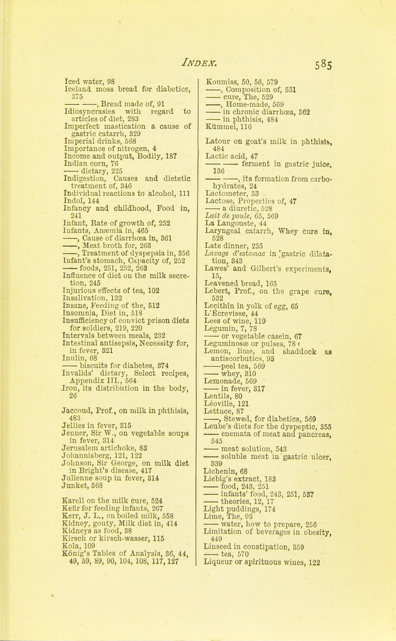 Iced water, 98 Iceland moss bread for diabetics, 375 , Bread made of, 91 Idiosyncrasies with regard to articles of diet, 2S3 Imperfect mastication a cause of gastric catarrh, 329 Imperial drinks, 568 Importance of nitrogen, 4 Income and output, Bodily, 187 Indian corn, 76 dietary, 225 Indigestion, Causes and dietetic treatment of, 346 Individual reactions to alcohol, 111 Indol, 144 Infancy and childhood, Food in, 241 Infant, Rate of growth of, 252 Infants, Ansemia in, 465 , Cause of diarrhoea in, 361 , Meat broth for, 263 , Treatment of dyspepsia in, 356 Infant's stomach, Capacity of, 252 foods, 251, 252, 263 Influence of diet on the milk secre- tion, 245 Injurious effects of tea, 102 Insalivation, 132 Insane, Feeding of the, 512 Insomnia, Diet in, 518 Insufficiency of convict prison diets for soldiers, 219, 220 Intervals between meals, 232 Intestinal antisepsis, Necessity for, in fever, 321 Inulin, 68 biscuits for diabetes, 374 Invalids' dietary, Select recipes, Appendix III., 564 Iron, its distribution in the body, 26 Jaccoud, Prof., on milk in phthisis, 483 Jellies in fever, 315 Jenner, Sir W., on vegetable soups in fever, 314 Jerusalem artichoke, 83 Johannisberg, 121, 122 Johnson, Sir George, on milk diet in Bright's disease, 417 Julienne soup in fever, 314 Junket, 568 Karell on the milk cure, 524 Kefir for feeding infants, 267 Kerr, J. L., on boiled milk, 558 Kidney, gouty, Milk diet in, 414 Kidneys as food, 38 Kirsch or kirsch-wasser, 115 Kola, 109 Konig's Tables of Analysis, 36, 44, 49, 59, 89, 90, 104, 108, 117,127 Koumiss, 50, 56, 579 , Composition of, 531 cure, The, 529 , Home-made, 569 in chronic diarrhoea, 362 in phthisis, 484 Kumrnel, 116 Latour on goat's milk in phthisis, 484 Lactic acid, 47 ferment in gastric juice, 136 , its formation from carbo- hydrates, 24 Lactometer, 53 Lactose, Properties of, 47 a diuretic, 528 Lait de poule, 65, 569 La Langouste, 44 Laryngeal catarrh, Whey cure in, 528 Late dinner, 235 Lavage d'estomac in 'gastric dilata- tion, 343 Lawes' and Gilbert's experiments, 15, Leavened bread, 165 Lebert, Prof., on the grape cure. 532 Lecithin in yolk of egg, 65 L'Ecrevisse, 44 Lees of wine, 119 Legumin, 7, 78 or vegetable casein, 67 Leguminosje or pulses, 78 < Lemon, lime, and shaddock as antiscorbutics, 93 peel tea, 569 whey, 310 Lemonade, 569 in fever, 317 Lentils, 80 L6oville, 121 Lettuce, 87 , Stewed, for diabetics, 569 Leube's diets for the dyspeptic, 355 enemata of meat and pancreas, 545 meat solution, 543 soluble meat in gastric ulcer, 339 Lichenin, 68 Liebig's extract, 1S3 food, 243, 251 infants' food, 243, 251, 537 theories, 12, 17 Light puddings, 174 Lime, The, 93 water, how to prepare, 256 Limitation of beverages in obesity, 449 Linseed in constipation, 859 tea, 570 Liqueur or spirituous wiues, 122