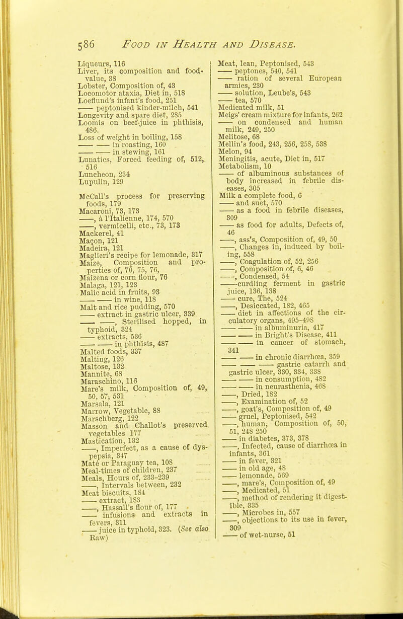 Liqueurs, 116 Liver, its composition and food- value, 38 Lobster, Composition of, 43 Locomotor ataxia, Diet in, 518 Loeflund's infant's food, 251 peptonised kinder-milch, 541 Longevity and spare diet, 285 Loomis on beef-juice in phthisis, 486. Loss of weight in boiling, 158 in roasting, 160 in stewing, 161 Lunatics, Forced feeding of, 512, 516 Luncheon, 23-1 Lupulin, 129 McCall's process for preserving foods, 1T9 Macaroni, 73, 173 , a l'ltalienne, 174, 570 , vermicelli, etc., 73, 173 Mackerel, 41 Macon, 121 Madeira, 121 Maglieri's recipe for lemonade, 317 Maize, Composition and pro- perties of, 70, 75, 76, Maizena or corn flour, 76 Malaga, 121, 123 Malic acid in fruits, 93 in wine, 118 Malt and rice pudding, 570 extract in gastric ulcer, 339 , Sterilised hopped, in typhoid, 324 extracts, 536 in phthisis, 4S7 Malted foods, 337 Malting, 126 Maltose, 132 Mannite, 6S Maraschino, 116 Mare's milk, Composition of, 49, 50, 57, 531 Marsala, 121 Marrow, Vegetable, 88 Marschberg, 122 Masson and Challot's preserved vegetables 177 Mastication, 132 , Imperfect, as a cause of dys- pepsia, 347 Mat6 or Paraguay tea, 10S Meal-times of children, 237 Meals, Hours of, 233-239 , Intervals between, 232 Meat biscuits, 1S4 extract, 1S3 , Hassall's flour of, 177 infusions and extracts in fevers, 311 juice in typhoid, 323. (See also Raw) Meat, lean, Peptonised, 543 peptones, 540, 541 ration of several European armies, 230 solution, Leube's, 543 tea, 570 Medicated milk, 51 Meigs' cream mixture for infants, 262 on condensed and human milk, 249, 250 Melitose, 68 Mellin's food, 243, 256, 25S, 538 Melon, 94 Meningitis, acute, Diet in, 517 Metabolism, 10 of albuminous substances of body increased in febrile dis- eases, 305 Milk a complete food, 6 and suet, 570 as a food in febrile diseases, 309 as food for adults, Defects of, 46 , ass's, Composition of, 49, 50 , Changes in, iuduced by boil- ing, 558 , Coagulation of, 52, 256 , Composition of, 6, 46 , Condensed, 54 curdling ferment in gastric juice, 136, 138 cure, The, 524 , Desiccated, 1S2, 465 diet in affections of the cir- culatory organs, 495-49S in albuminuria, 417 in Blight's Disease, 411 in cancer of stomach, 341 in chronic diarrhoea, 359 gastric catarrh and gastric ulcer, 330, 334, 33S in consumption, 4S2 in neurasthenia, 46S , Dried, 182 , Examination of, 52 , goat's, Composition of, 49 gruel, Peptonised, 542 , human, Composition of, 50, 51, 24S 250 in diabetes, 373, 37S , Infected, cause of diarrhoea in infants, 361 in fever, 321 in old age, 4S lemonade, 569 , mare's, Composition of, 49 , Medicated, 51 , method of rendering it digest- ible, 335 , Microbes in, 557 , objections to its use in fever, 309 of wet-nurse, 51