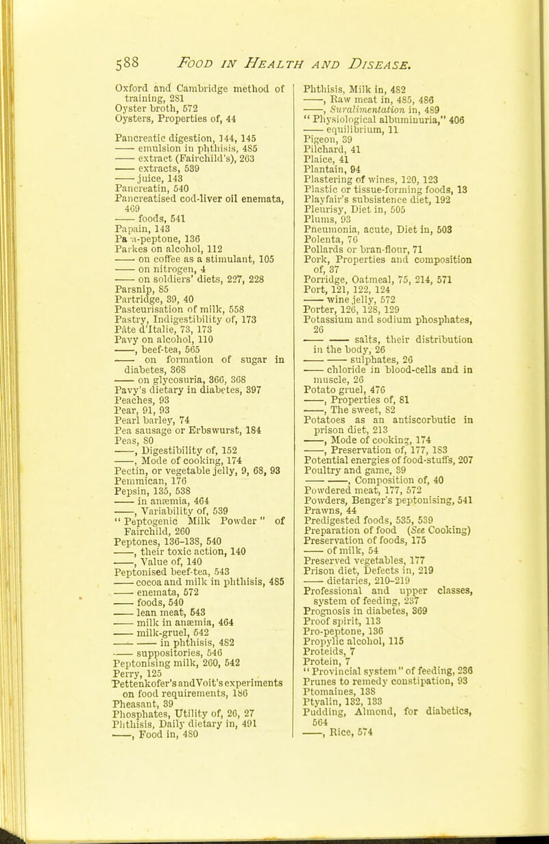 Oxford and Cambridge method of training, 2S1 Oyster broth, 572 Oysters, Properties of, 44 Pancreatic digestion, 144,145 emulsion in phthisis, 4S5 extract (Fairchild's), 203 extracts, 539 juice, 143 Pancreatin, 540 Pancreatised cod-liver oil enemata, 409 foods, 541 Papain, 143 Pa a-peptone, 130 Paikes on alcohol, 112 on coffee as a stimulant, 105 on nitrogen, 4 on soldiers' diets, 227, 228 Parsnip, S5 Partridge, 39, 40 Pasteurisation of millc, 558 Pastry, Indigestibility of, 173 Pate d'ltalie, 73, 173 Pavy on alcohol, 110 , beef-tea, 565 on formation of sugar in diabetes, 368 on glycosuria, 366, 368 Pavy's dietary in diabetes, 397 Peaches, 93 Pear, 91, 93 Pearl barley, 74 Pea sausage or Erbswurst, 184 Peas, 80 , Digestibility of, 152 , Mode of cooking, 174 Pectin, or vegetable jelly, 9, 68, 93 Pemmican, 176 Pepsin, 135, 538 in anremia, 464 , Variability of, 539  Peptogenic Milk Powder  of Fairchild, 260 Peptones, 136-138, 540 , their toxic action, 140 , Value of, 140 Peptonised beef-tea, 543 cocoa and milk in phthisis, 4S5 enemata, 572 foods, 540 lean meat, 543 milk in anaemia, 404 milk-gruel, 642 in phthisis, 4S2 suppositories, 646 Peptonising milk, 260, 542 Perry, 125 Pettenkofer's andVoit's experiments on food requirements, ISO Pheasant, 39 Phosphates, Utility of, 20, 27 Phthisis, Daily dietary in, 491 , Food in, 4S0 Phthisis, Milk in, 482 , Paw meat in, 4S5, 486 , Sin-alimentation in, 489  Physiological albuminuria, 406 equilibrium, 11 Pigeon, 39 Pilchard, 41 Plaice, 41 Plantain, 94 Plastering of wines, 120, 123 Plastic or tissue-forming foods, 13 Playfair's subsistence diet, 192 Pleurisy, Diet in, 505 Plums, 93 Pneumonia, acute, Diet in, 503 Polenta, 70 Pollards or bran-flour, 71 Pork, Properties and composition of, 37 Porridge, Oatmeal, 75, 214, 571 Port, 121, 122, 124 wine ielly, 572 Porter, 126, 128, 129 Potassium and sodium phosphates, 26 salts, their distribution in the body, 26 sulphates, 26 chloride in blood-cells and in muscle, 26 Potato gruel, 476 , Properties of, 81 , The sweet, S2 Potatoes as an antiscorbutic in prison diet, 213 , Mode of cooking, 174 , Preservation of, 177, 1S3 Potential energies of food-stuffs, 207 Poultry and game, 39 , Composition of, 40 Powdered meat, 177, 572 Powders, Benger's peptonising, 541 Prawns, 44 Predigested foods, 535, 539 Preparation of food (See Cooking) Preservation of foods, 175 of milk, 54 Preserved vegetables, 177 Prison diet, Defects in, 219 dietaries, 210-219 Professional and upper classes, system of feeding, 237 Prognosis in diabetes, 369 Proof spirit, 113 Pro-peptone, 136 Propylic alcohol, 115 Proteids, 7 Protein, 7 Provincial systemof feeding, 236 Prunes to remedy constipation, 93 Ptomaines, 13S Ptyalin, 132, 133 Pudding, Almond, for diabetics, 504 , Rice, 574