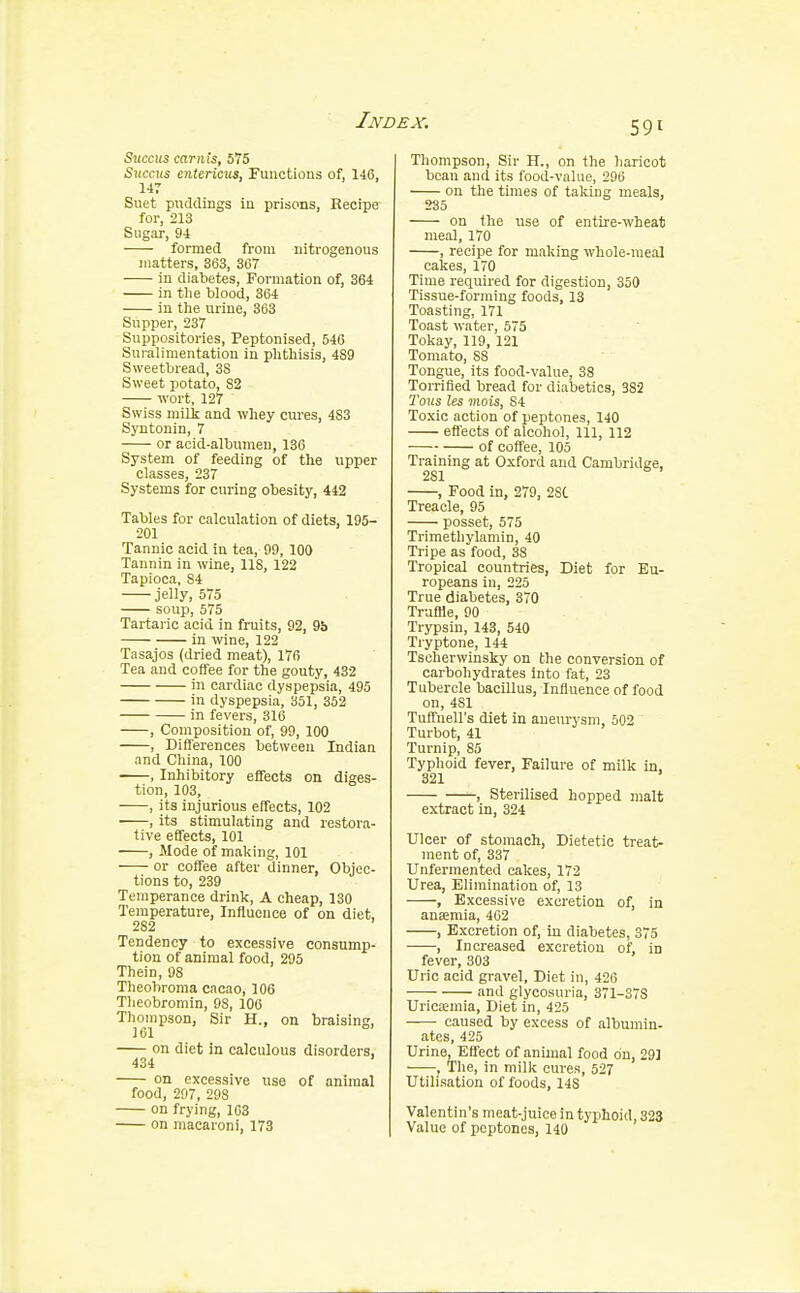 Siiccus carnis, 575 Shocks entericus, Functions of, 146, 147 Suet puddings in prisons, Recipe for, 213 Sugar, 94 formed from nitrogenous matters, 363, 367 in diabetes, Formation of, 364 in the blood, 364 in the urine, 363 Supper, 237 Suppositories, Peptonised, 546 Suralimentation in phthisis, 489 Sweetbread, 3S Sweet potato. 82 wort, 127 Swiss milk and whey cures, 4S3 Syntonin, 7 or acid-albumen, 136 System of feeding of the upper classes, 237 Systems for curing obesity, 442 Tables for calculation of diets, 195- 201 Tannic acid in tea, 99, 100 Tannin in wine, 118, 122 Tapioca, S4 jelly, 575 soup, 575 Tartaric acid in fruits, 92, 9b in wine, 122 Tasajos (dried meat), 176 Tea and coffee for the gouty, 432 in cardiac dyspepsia, 495 in dyspepsia, 351, 352 in fevers, 316 , Composition of, 99, 100 , Differences between Indian and China, 100 , Inhibitory effects on diges- tion, 103, , its injurious effects, 102 ■ , its stimulating and restora- tive effects, 101 , Mode of making, 101 or coffee after dinner, Objec- tions to, 239 Temperance drink, A cheap, 130 Temperature, Influence of on diet, 282 Tendency to excessive consump- tion of animal food, 295 Thein, 98 Theobroma cacao, 106 Theobromin, 9S, 106 Thompson, Sir H., on braising, 161 on diet in calculous disorders, 434 on excessive use of animal food, 297, 298 on frying, 163 on macaroni, 173 Thompson, Sir H., on the haricot bean and its food-value, 296 on the times of taking meals, 235 on the rise of entire-wheat meal, 170 , recipe for making whole-meal cakes, 170 Time required for digestion, 350 Tissue-forming foods, 13 Toasting, 171 Toast water, 575 Tokay, 119, 121 Tomato, S3 Tongue, its food-value, 38 Torrified bread for diabetics, 382 Tous les mois, S4 Toxic action of peptones, 140 effects of alcohol, 111, 112 of coffee, 105 Training at Oxford and Cambridge, 281 , Food in, 279, 2SC Treacle, 95 posset, 575 Trimethylamin, 40 Tripe as food, 38 Tropical countries, Diet for Eu- ropeans in, 225 True diabetes, 370 Truffle, 90 Trypsin, 143, 540 Tryptone, 144 Tscherwinsky on the conversion of carbohydrates into fat, 23 Tubercle bacillus, Influence of food on, 4S1 Tuffnell's diet in aneurysm, 502 Turbot, 41 Turnip, 85 Typhoid fever, Failure of milk in, 321 ' , Sterilised hopped malt extract in, 324 Ulcer of stomach, Dietetic treat- ment of, 337 Unfermented cakes, 172 Urea, Elimination of, 13 , Excessive excretion of, in ansemia, 462 , Excretion of, in diabetes, 375 , Increased excretion of, in fever, 303 Uric acid gravel, Diet in, 426 and glycosuria, 371-37S Uricaemia, Diet in, 425 caused by excess of albumin- ates, 425 Urine, Effect of animal food on, 291 , The, in milk cures, 527 Utilisation of foods, 148 Valentin's meat-juice in typhoid, 323 Value of peptones, 140