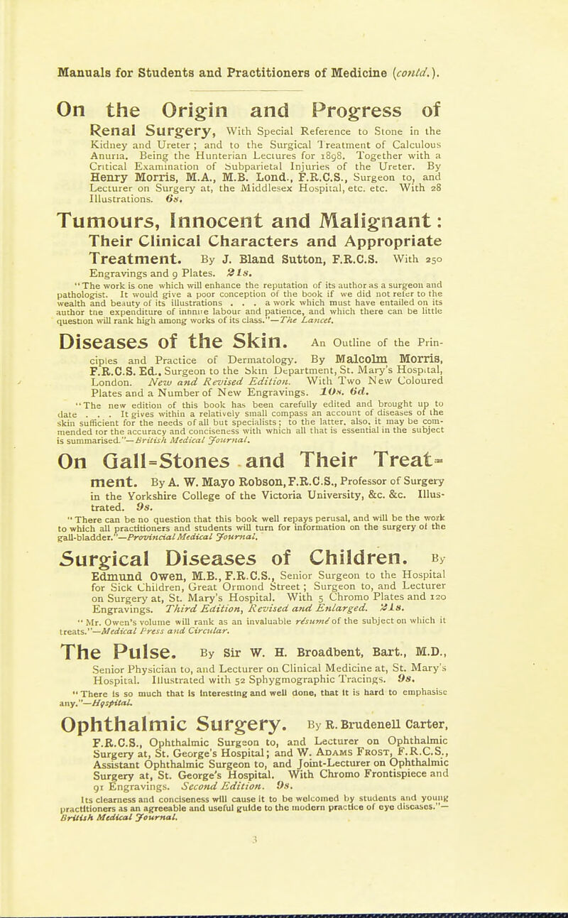 On the Origin and Progress of Renal Surgery, With Special Reference to Stone in the Kidney and Ureter ; and to the Surgical Treatment of Calculous Anuria. Being the Hunterian Lectures for 1898. Together with a Critical Examination of Subparietal Injuries of the Ureter. By Henry Morris, M.A., M.B. Lond., F.R.C.S., Surgeon to, and Lecturer on Surgery at, the Middlesex Hospital, etc. etc. With 28 Illustrations. 6s. Tumours, Innocent and Malignant: Their Clinical Characters and Appropriate Treatment. By j. Bland Sutton, f.r.c.s. with 250 Engravings and 9 Plates. 2Is. The work is one which will enhance the reputation of its author as a surgeon and pathologist. It would give a poor conception of the book if we did not refer to the wealth and beauty of its illustrations ... a work which must have entailed on its author trie expenditure of infinite labour and patience, and which there can be little question will rank high among works of its class.—The Lancet. Diseases of the Skin. An outline 0f the p™- ciples and Practice of Dermatology. By Malcolm Morris, F.R.C.S. Ed.. Surgeon to the Skin Department, St. Mary's Hosp.tal, London. New and Revised Edition. With Two New Coloured Plates and a Number of New Engravings. lOs. 6d. ■•The new edition of this book has been carefully edited and brought up to date ... It gives within a relatively small compass an account of diseases of the skin sufficient for the needs of all but specialists ; to the latter, also, it may be com- mended lor the accuracy and conciseness with which all that is essential in the subject is summarised.— British Medical Journal, On GalUStones and Their Treat- ment. By A. W. Mayo Robson, F.R.C.S., Professor of Surgery in the Yorkshire College of the Victoria University, &c. &c. Illus- trated. 9s.  There can be no question that this book well repays perusal, and will be the work to which all practitioners and students will turn for information on the surgery oi the gall-bladder.—Provincial Medical Journal, Surgical Diseases of Children. By Edmund Owen, M.B., F.R.C.S., Senior Surgeon to the Hospital for Sick Children, Great Ormond Street; Surgeon to, and Lecturer on Surgery at, St. Mary's Hospital. With 5 Chromo Plates and 120 Engravings. Third Edition, Revised and Enlarged. '4ls.  Mr. Owen's volume will rank as an invaluable r/sumeof the subject on which it treats.—Medical Press and Circular. The Pulse. By Sir W. H. Broadbent, Bart., M.D., Senior Physician to, and Lecturer on Clinical Medicine at, St. Mary's Hospital. Illustrated with 52 Sphygmographic Tracings. 9s.  There Is so much that is Interesting and well done, that It is hard to emphasise any.—Hospital. Ophthalmic Surgery. By R.BrudeneU Carter, F.R.C.S., Ophthalmic Surgeon to, and Lecturer on Ophthalmic Surgery at, St. George's Hospital; and W. Adams Frost, F.R.C.S., Assistant Ophthalmic Surgeon to, and Joint-Lecturer on Ophthalmic Surgery at, St. George's Hospital. With Chromo Frontispiece and or Engravings. Second Edition. 9s. Its clearness and conciseness will cause it to be welcomed by students and young practitioners as an agreeable and useful guide to the modern practice of cyo diseases.' — British Medical Journal. ;