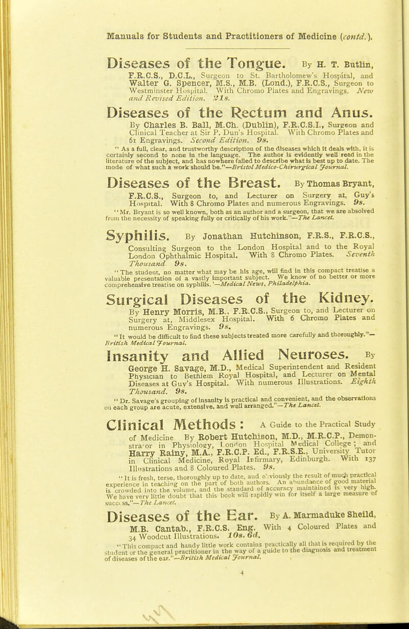 Diseases of the Tongue. bv h. t. Butim, F.R.C.S., D.C.L., Surgeon to St. Bartholomew's Hospital, and Walter G. Spencer, M.S., M.B. (Lond.), F.R.C.S., Surgeon to Westminster Hospital. With Chromo Plates and Engravings. New and Revised Edition, tils. Diseases of the Rectum and Anus. By Charles B. Ball, M.Ch. (Dublin), F.R.C.S.I., Surgeon and Clinical Teacher at Sir P. Dun's Hospital. With Chromo Plates and 61 Engravings. Second Edition. 9s.  Asa full, clear, and trustworthy description of the diseases which It deals with, it is certainly second to none In the language. The author Is evidently well read in the literature of the subject, and has nowhere failed to describe what Is best up to date. The mode of what such a work should be.—Bristol Medico-Chirurgical Journal. Diseases Of the Breast. By Thomas Bryant, F.R.C.S., Surgeon to, and Lecturer on Surgery at, Guy's Hospital. With 8 Chromo Plates and numerous Engravings. 9s. '' Mr. Bryant is so well known, both as an author and a surgeon, that we are absolved from the necessity of speaking fully or critically of his work.—The Lancet. Syphilis. By Jonathan Hutchinson, F.R.S., F.R.C.S., Consulting Surgeon to the London Hospital and to the Royal London Ophthalmic Hospital, With 8 Chromo Plates. Seventh 'Thousand 9s.  The student, no matter what may be his age, will find In this compact treatise a valuable presentation of a vastly Important subject. We know of no better or more comprehensive treatise on syphilis. '—Medical News, Philadelphia. Surgical Diseases of the Kidney. By Henry Morris, M.B.. F.R.C.S., Surgeon to, and Lecturer on Surgery at, Middlesex Hospital. With 6 Chromo Plates and numerous Engravings. 9s.  It would be difficult to find these subjects treated more carefully and thoroughly.— British Medical Journal, insanity and Allied Neuroses. sy George H. Savage, M.D., Medical Superintendent and Resident Physician to Bethlem Royal Hospital, and Lecturer on Mental Diseases at Guy's Hospital. With numerous Illustrations. Eighth Thousand. 9s.  Dr. Savage's grouping of Insanity is practical and convenient, and the observations on each group are acute, extensive, and well arranged.—The Lancet. CliniCal Methods: A Guide to the Practical Study of Medicine By Robert Hutchison, M.D., M.R.C.P., Demon- strator in Physiology, 1-onHon Hospital Medical College ; and Harry Rainy, M.A., F.R.C.P. Ed., F.R.S.E., University Tutor in Clinical Medicine, Royal Infirmary, Edinburgh. With 137 Illustrations and 8 Coloured Plates. 9s. •' It is fresh, terse, thoroughly up to dale, aud o' viously the result of mucji practical experience in teaching on the part of both authors. An abundance of good material is crowded into the volume, and the standard of accuracy maintained is >ery high. We have very little doubt that this book will rapidly win for itself a large measure of succc ss.— The Lancet. Diseases Of the Ear. By A. Marmaduke Sheild, M.B. Cantab., F.R.C.S. Eng. With 4 Coloured Plates and 34 Woodcut Illustrations. 10s. Gd. This compact and handy little work contains practically all that is required by the student or the general practitioner in the way of a guide to the diagnosis and treatment of diseases of the ear.'—British Medical Journal.