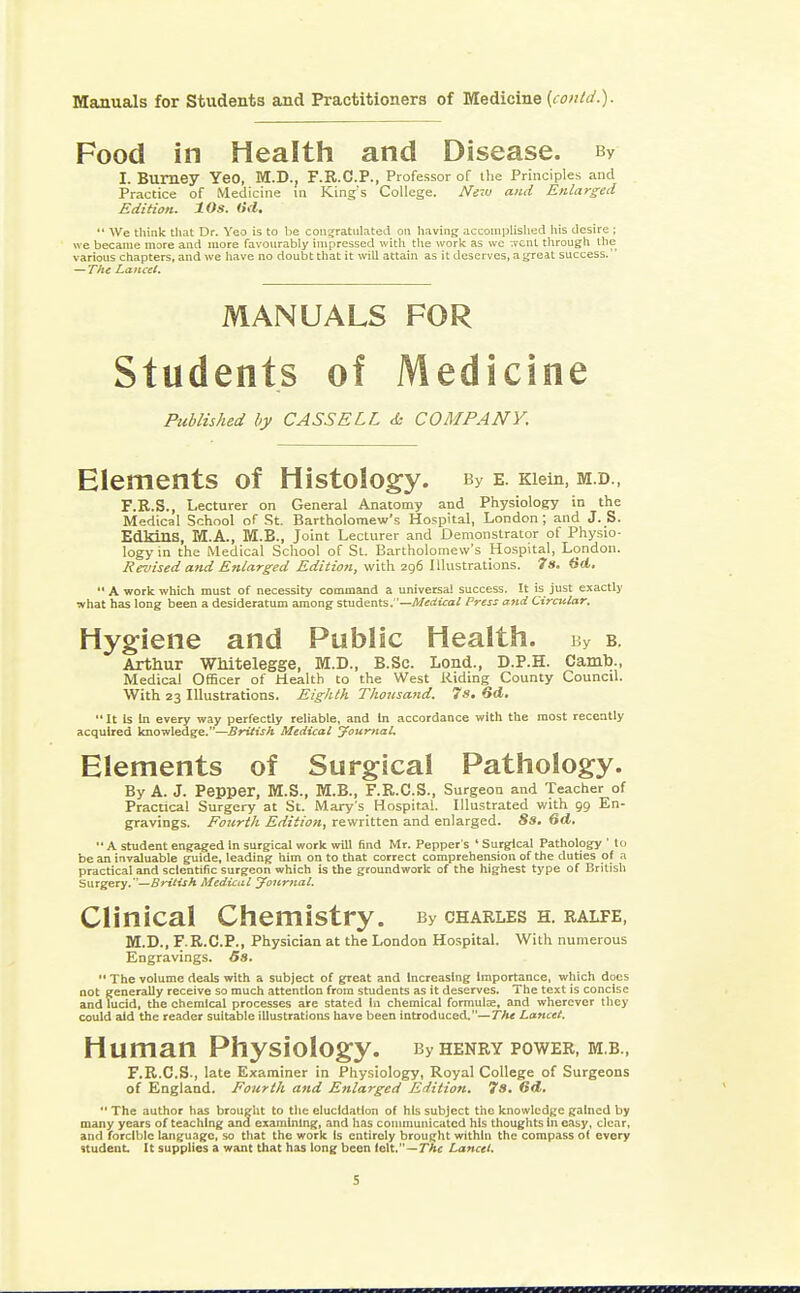 Food in Health and Disease. bv I. BUITiey YeO, M.D., F.R.C.P., Professor of the Principles and Practice of Medicine in King's College. Neiv and Enlarged Edition. 10s. (id.  We think that Dr. Yeo is to be congratulated on having accomplished his desire ; we became more and more favourably impressed with the work as we ^vcnt through the various chapters, and we have no doubt that it will attain as it deserves, a great success. — The Lancet. Published by CASSELL <k COMPANY. Elements of Histology. By e. Kiein, m.d., F.R.S., Lecturer on General Anatomy and Physiology in the Medical School of St. Bartholomew's Hospital, London; and J. S. EdMnS, M.A., M.B., Joint Lecturer and Demonstrator of Physio- logy in the Medical School of St. Bartholomew's Hospital, London. Revised and Enlarged Edition, with 296 Illustrations. 7s. (id.  A work which must of necessity command a universal success. It is just exactly what has long been a desideratum among students.—Medical Press and Circular. Hygiene and Public Health. By b. Arthur Whitelegge, M.D., B.Sc. Lond., D.P.H. Camb., Medical Officer of Health to the West Riding County Council. With 23 Illustrations. Eighth Thousand. 7s. 6d. It Is In every way perfectly reliable, and In accordance with the most recently acquired knowledge.—British Medical Journal. Elements of Surgical Pathology. By A. J. Pepper, M.S., M.B., F.R.C.S., Surgeon and Teacher of Practical Surgery at St. Mary's Hospital. Illustrated with 99 En- gravings. Fourth Edition, rewritten and enlarged. 8s. Qd.  A student engaged In surgical work will find Mr. Pepper's ' Surgical Pathology ' to be an invaluable guide, leading him on to that correct comprehension of the duties of a practical and scientific surgeon which is the groundwork of the highest type of British Surgery.— British Medical Journal. Clinical Chemistry. py charles h. ralfe, M.D., F.R.C.P., Physician at the London Hospital. With numerous Engravings. 5s.  The volume deals with a subject of great and increasing Importance, which docs not generally receive so much attention from students as it deserves. The text is concise and lucid, the chemical processes are stated in chemical formula?, and wherever they could aid the reader suitable illustrations have been introduced.—The Lancet. Human Physiology. By henry power, m.b., F.R.C.S., late Examiner in Physiology, Royal College of Surgeons of England. Fourth and Enlarged Edition. 7s. 6d.  The author has brought to the elucidation of his subject the knowledge gained by many years of teaching and examining, and has communicated his thoughts in easy, clear, and forcible language, so that the work is entirely brought within the compass ol every student. It supplies a want that has long been folt. — The Lancet. MANUALS of Medicine