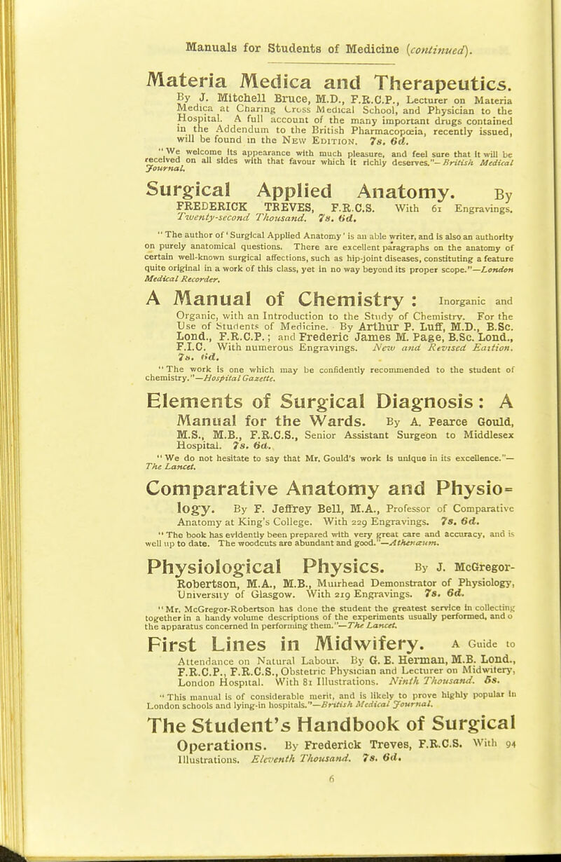 Manuals for Students of Medicine (continued). Materia Medica and Therapeutics. By J. Mitchell Bruce, M.D., F.R.C.P., Lecturer on Materia Medica at Charing Cross Medical School, and Physician to the Hospital. A full account of the many important drugs contained in the Addendum to the British Pharmacopoeia, recently issued, will be found in the New Edition. 7s. 6d.  We welcome Its appearance with much pleasure, and feel sure that It will be received on all sides with that favour which It richly deserves.- British Medical Journal. Surgical Applied Anatomy. By FREDERICK TREVES, F.R.C.S. With 61 Engravings. Twenty-second Thousand. 7s. Od.  The author of' Surgical Applied Anatomy' is an able writer, and is also an authority on purely anatomical questions. There are excellent paragraphs on the anatomy of certain well-known surgical affections, such as hip-joint diseases, constituting a feature quite original in a work of this class, yet In no way beyond its proper scope.—London Medical Recorder. A Manual of Chemistry : inorganic and Organic, with an Introduction to the Study of Chemistry. For the Use of Students of Medicine. By Arthur P. Luff, M.D., B.Sc. Lond., F.R.C.P.; and Frederic James M. Page, B.Sc. Lond., F.I.C. With numerous Engravings. New and Revised Eaition. 7&. lid. The work is one which may be confidently recommended to the student of chemistry. —Hospital Gazette. Elements of Surgical Diagnosis: A Manual for the Wards. By A. Pearce Gould, M.S., M.B., F.R.C.S., Senior Assistant Surgeon to Middlesex Hospital. 7s. dd. We do not hesitate to say that Mr. Gould's work Is unique in its excellence.— The Lancet. Comparative Anatomy and Physio= lOgy. By F- Jeffrey Bell, M.A., Professor of Comparative Anatomy at King's College. With 229 Engravings. 7s. 6d.  The book has evidently been prepared with very great care and accuracy, and is well up to date. The woodcuts are abundant and good.—Athenaum. Physiological PhysiCS. By J. McGregor- Robertson, M.A., M.B., Muirhead Demonstrator of Physiology, University of Glasgow. With 219 Engravings. 7s. 6d. Mr. McGregor-Robertson has done the student the greatest service In collecting together in a handy volume descriptions of the experiments usually performed, and o the apparatus concerned In performing them.—The Lancet. First Lines in Midwifery, a Guide .0 Attendance on Natural Labour. By G. E. Herman, M.B. Lond., F.R.C.P., F.R.C.S., Obstetric Physician and Lecturer on Midwifery, London Hospital. With 81 Illustrations. Ninth Thousand. 5s. •• This manual is of considerable merit, and is likely to prove highly popular In London schools and lying-in hospitals.—British Medical Journal. The Student's Handbook of Surgical Operations. By Frederick Treves, F.R.C.S. With 94 Illustrations. Eleventh Thousand. 7s. 6(1.