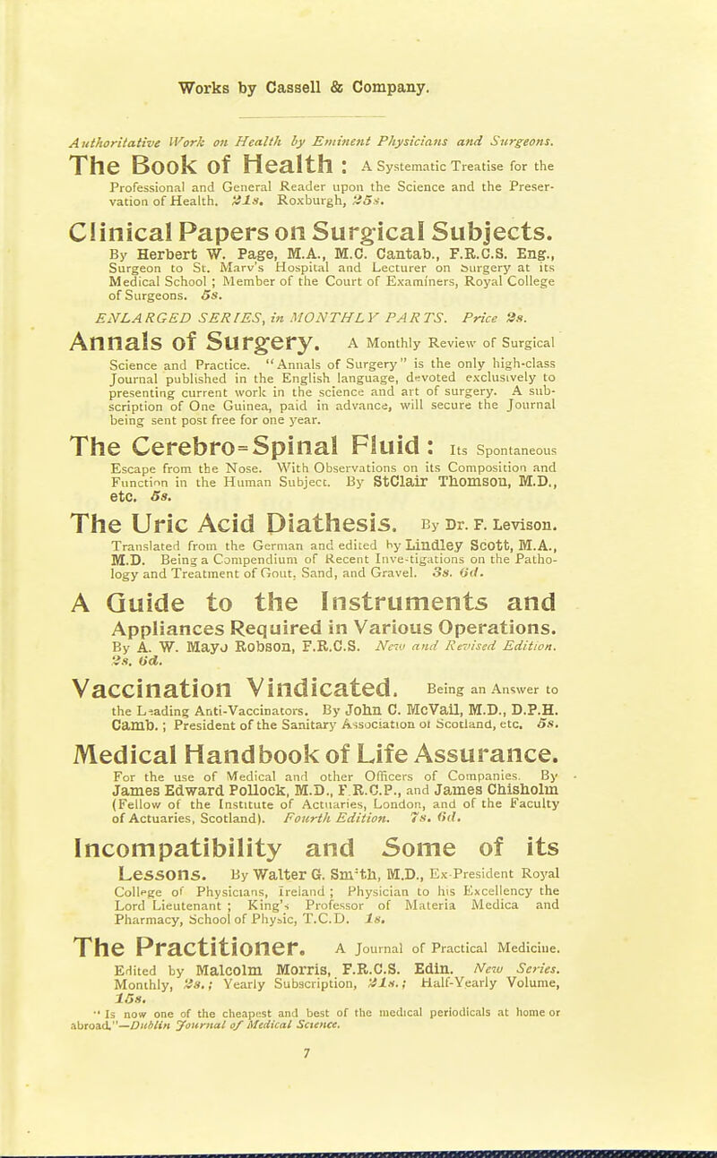 Authoritative Work on Health by Eminent Physicians and Surgeons. The BOOk Of Health: A Systematic Treatise for the Professional and General Reader upon the Science and the Preser- vation of Health. 21s. Roxburgh, 25s. Clinical Papers on Surgical Subjects. By Herbert W. Page, M.A., M.C. Cantab., F.R.C.S. Eng., Surgeon to St. Marv's Hospital and Lecturer on Surgery at its Medical School ; Member of the Court of Examiners, Royal College of Surgeons. 5s. ENLARGED SERIES, in MONTHLY PARTS. Price 3s. AnnalS Of SUrgery. A Monthly Review of Surgical Science and Practice. Annals of Surgery is the only high-class Journal published in the English language, devoted exclusively to presenting current work in the science and art of surgery. A sub- scription of One Guinea, paid in advance, will secure the Journal being sent post free for one year. The Cerebro=Spinal Fluid: Its Spontaneous Escape from the Nose. With Observations on its Composition and Function in the Human Subject. By StClair Thomson, M.D., etc. 5s. The Uric Acid Diathesis. By Dr. f. Levison. Translated from the German and edited by Lindley Scott, M.A., M.D. Being a Compendium of Recent Inve-tigations on the Patho- logy and Treatment of Gout. Sand, and Gravel. 3s. Oil. A Guide to the Instruments and Appliances Required in Various Operations. By A. W. Mayo RObSOn, F.R.C.S. New and Revised Edition. 28. Ud. Vaccination Vindicated. Being an Answer t0 the Leading Anti-Vaccinators. By John C. McVail, M.D., D.P.H. Camb.; President of the Sanitary Association ot Scotland, etc. 5s. Medical Handbook of Life Assurance. For the use of Medical and other Officers of Companies. By James Edward Pollock, M.D., F.R.G.P., and James Chisbolm (Fellow of the Institute of Actuaries, London, and of the Faculty of Actuaries, Scotland). Fourth Edition. 7s. 6(1. Incompatibility and Some of its LeSSOns. By Walter 6. Snrth, M.D., Ex President Royal Collfge of Physicians, Ireland ; Physician to his Excellency the Lord Lieutenant ; King's Professor of Materia Medica and Pharmacy, SchoolI of Physic, T.C.D. Is. The Practitioner. A Journal of Practical Medicine. Edited by Malcolm Morris, F.R.C.S. Edin. New Scries. Monthly, 2s.; Yearly Subscription, 21s.; Half-Yearly Volume, 15s. ■• Is now one of the cheapest and best of the medical periodicals at home or abroad.—Dublin Joitmat of Medical Science.