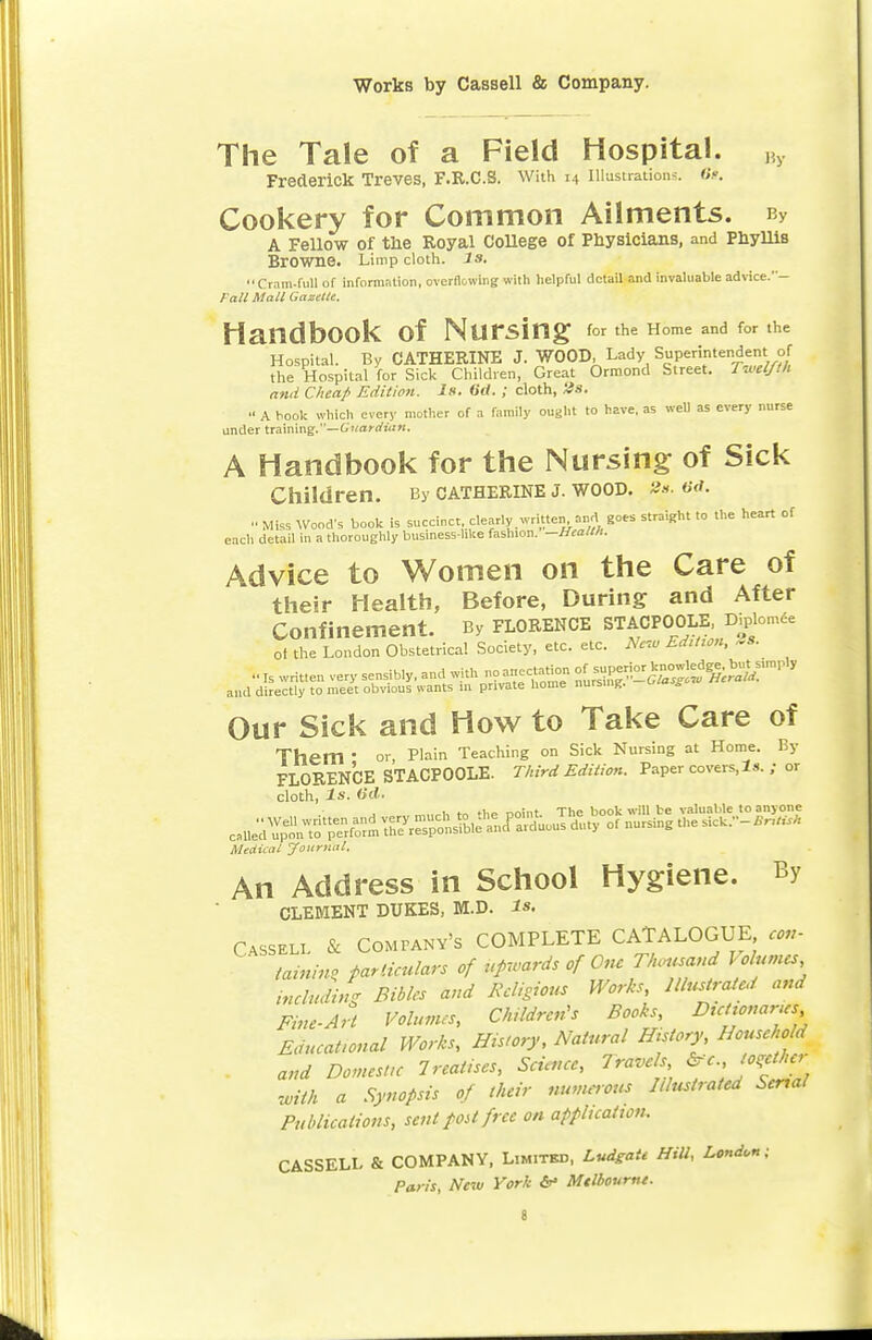 The Tale of a Field Hospital. By Frederick Treves, F.R.C.S. With 14 Illustrations. 6s. Cookery for Common Ailments. bv A Fellow of the Royal College of Physicians, and Phyllis Browne. Limp cloth, is. Cram-full of information, overflowing with helpful detail and invaluable advice.'- Fa/l Mall Gazelle, HandbOOk Of NUrSing for the Home and for the Hospital. By CATHERINE J. WOOD, Lady Superintendent of the Hospital for Sick Children, Great Ormond Street. Twelfth and Cheap Edition. Is. 6&. ; cloth, lis. •• A hook which every mother of a family ought to have, as well as every nurse under training.—Guardian. A Handbook for the Nursing of Sick Children. By Catherine j. wood. »*. 6<i.  Miss Wood's book is succinct clearly written and goes straight to the heart of each detail in a thoroughly business-like fashion. -Health. Advice to Women on the Care of their Health, Before, During; and After Confinement. By Florence stacpoole D^omee of the London Obstetrical Society, etc. etc. New Edition, 9s. Is written very sensibly, and with no ancctation ol^1^^. but^sunpl, and directly to meet obvious wants in private home nursing. u«a s Our Sick and How to Take Care of Them ■ or Plain Teaching on Sick Nursing at Home. By FLORENCE STACPOOLE. Third Edition. Paper covers,Is. ; or cloth, Is. (id. „„„,, t. noint The book will be valuable to anyone ^^^^^^^ ^ °f nUrSlng Si'k-£'** Medical journal. An Address in School Hygiene. By CLEMENT DUKES, M.D. Is, Cassell & Company's COMPLETE CATALOGUE cm- taining particulars of upwards of On, Thousand I olumes including Bibles and Religious Works, Illustrated and Fine-Art Volumes, Children's Books, Dictionaries Educational Works, History, Natural History Household and Domestic 1realises, Science, Travels £rc., toother With a Synopsis of their numerous Illustrated Serial Publications, sent post free on application. CASSELL & COMPANY, Limitbd, Ludgatt Hill, London - Paris, New York &• Mtlboumt.