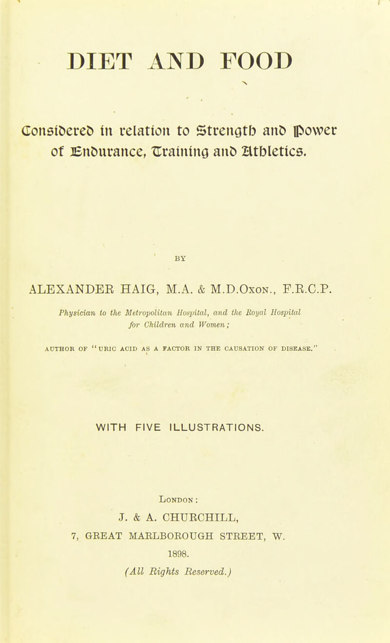 Consiberet) in relation to Strenatb anb ipowec of Bnburance, UrainiuG ant) Htbletics. BY ALEXANDEE HAIG, M.A. & M.D.Oxon., F.E.C.P. Physician to the Metropolitan Hospital, and the Royal Hospital for Children and Womeii; ADTHOR OF  URIC ACID AS A FACTOR IN THE CAUSATION OF DISEASE. WITH FIVE ILLUSTRATIONS. London: J. & A. CHUECHILL, 7, GREAT MAELBOEOUGH STREET, W. 1898. (All Bights Reserved.)