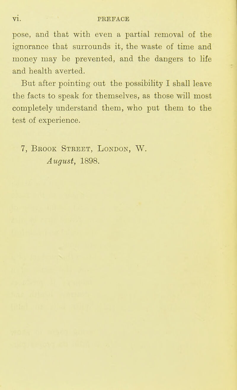 pose, and that with even a partial removal of the ignorance that surrounds it, the waste of time and money may be prevented, and the dangers to life and health averted. But after pointing out the possibility I shall leave the facts to speak for themselves, as those will most completely understand them, who put them to the test of experience. 7, Brook Street, London, W. August, 1898.