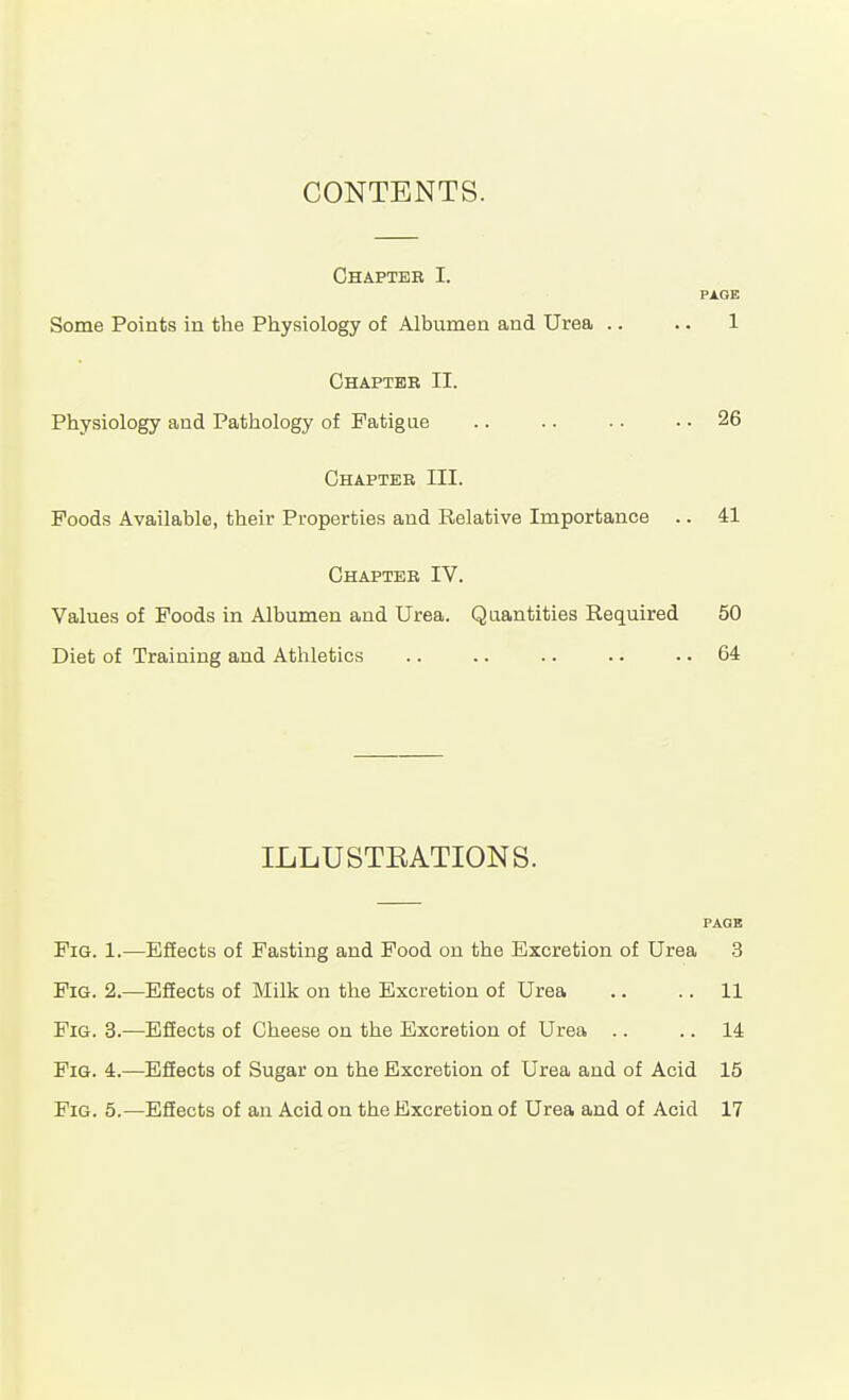 CONTENTS. Chapter I. PAGE Some Points in the Physiology of Albumen and Urea .. .. 1 Chapter II. Physiology and Pathology of Fatigue .. .. .. .. 26 Chapter III. Foods Available, their Properties and Relative Importance .. 41 Chapter IV. Values of Foods in Albumen and Urea. Quantities Required 50 Diet of Training and Athletics .. .. .. . • .. 64 ILLUSTEATIONS. PAGE Fig. 1.—EfEects of Fasting and Food on the Excretion of Urea 3 Fig. 2.—EfEects of Milk on the Excretion of Urea .. .. 11 Fig. 3.—EfEects of Cheese on the Excretion of Urea .. .. 14 Fig. 4.—Effects of Sugar on the Excretion of Urea and of Acid 15 Fig. 5.—Effects of an Acid on the Excretion of Urea and of Acid 17