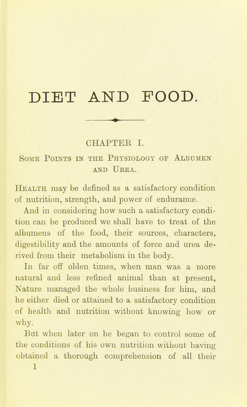 ♦ CHAPTBE I. Some Points in the Physiology of Albumen AND Urea, Health may be defined as a satisfactory condition of nutrition, strength, and power of endurance. And in considering how such a satisfactory condi- tion can be produced we shall have to treat of the albumens of the food, their sources, characters, digestibility and the amounts of force and urea de- rived from their metabolism in the body. In far off olden times, when man was a more natural and less refined animal than at present. Nature managed the whole business for him, and he either died or attained to a satisfactory condition of health and nutrition without knowing how or why. But when later on he began to control some of the conditions of his own nutrition without having obtained a thorough comprehension of all their