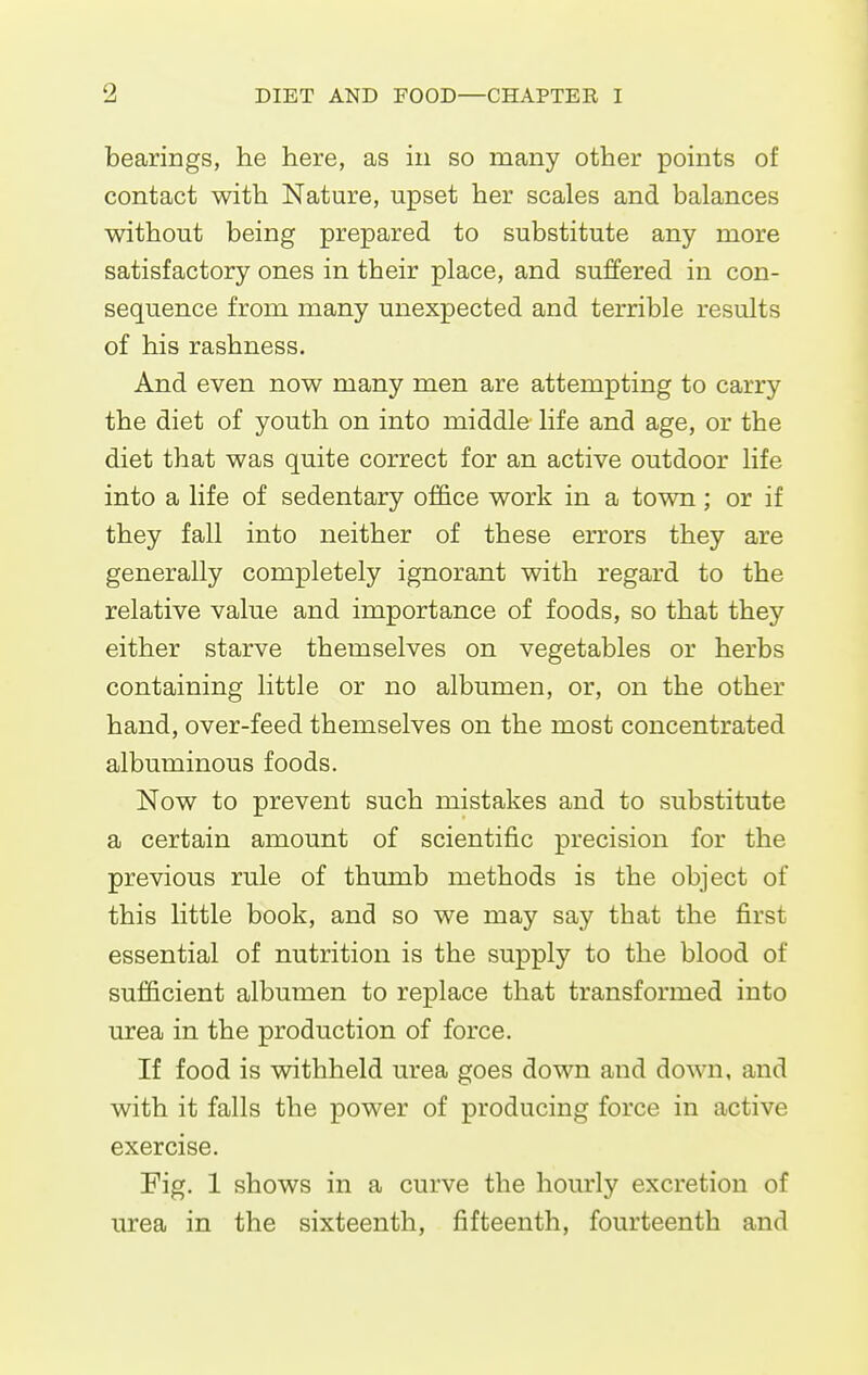 bearings, he here, as in so many other points of contact with Nature, upset her scales and balances without being prepared to substitute any more satisfactory ones in their place, and suffered in con- sequence from many unexpected and terrible results of his rashness. And even now many men are attempting to carry the diet of youth on into middle life and age, or the diet that was quite correct for an active outdoor life into a life of sedentary ofhce work in a town; or if they fall into neither of these errors they are generally completely ignorant with regard to the relative value and importance of foods, so that they either starve themselves on vegetables or herbs containing little or no albumen, or, on the other hand, over-feed themselves on the most concentrated albuminous foods. Now to prevent such mistakes and to substitute a certain amount of scientific precision for the previous rule of thumb methods is the object of this little book, and so we may say that the first essential of nutrition is the supply to the blood of sufficient albumen to replace that transformed into urea in the production of force. If food is withheld urea goes down and down, and with it falls the power of producing force in active exercise. Fig. 1 shows in a curve the hourly excretion of urea in the sixteenth, fifteenth, fourteenth and